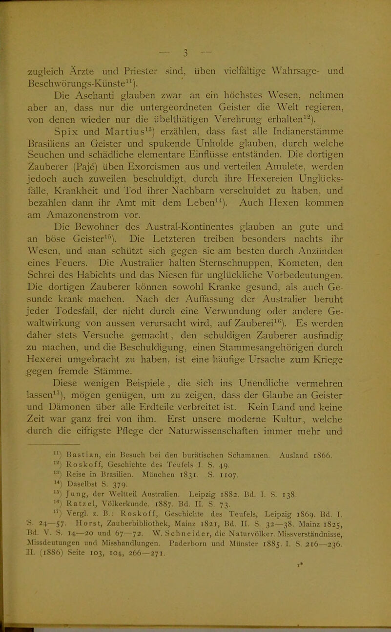 0 zugleich Arzte und Priester sind, üben vielfältige Wahrsage- und Beschwörungs-Künste11). Die Aschanti glauben zwar an ein höchstes Wesen, nehmen aber an, dass nur die untergeordneten Geister die Welt regieren, von denen wieder nur die übelthätigen Verehrung erhalten12). Spix und Martius13) erzählen, dass fast alle Indianerstämme Brasiliens an Geister und spukende Unholde glauben, durch welche Seuchen und schädliche elementare Einflüsse entständen. Die dortigen Zauberer (Paje) üben Exorcismen aus und verteilen Amulete, werden jedoch auch zuweilen beschuldigt, durch ihre Hexereien Unglücks- fälle, Krankheit und Tod ihrer Nachbarn verschuldet zu haben, und bezahlen dann ihr Amt mit dem Leben11). Auch Hexen kommen am Amazonenstrom vor. Die Bewohner des Austral-Kontinentes glauben an gute und an böse Geister10). Die Letzteren treiben besonders nachts ihr Wesen, und man schützt sich gegen sie am besten durch Anzünden eines Feuers. Die Australier halten Sternschnuppen, Kometen, den Schrei des Habichts und das Niesen für unglückliche Vorbedeutungen. Die dortigen Zauberer können sowohl Kranke gesund, als auch Ge- sunde krank machen. Nach der Auflassung der Australier beruht jeder Todesfall, der nicht durch eine Verwundung oder andere Ge- waltwirkung von aussen verursacht wird, auf Zauberei10). Es werden daher stets Versuche gemacht, den schuldigen Zauberer ausfindig zu machen, und die Beschuldigung, einen Stammesangehörigen durch Hexerei umgebracht zu haben, ist eine häufige Ursache zum Kriege gegen fremde Stämme. Diese wenigen Beispiele , die sich ins Unendliche vermehren lassen17), mögen genügen, um zu zeigen, dass der Glaube an Geister und Dämonen über alle Erdteile verbreitet ist. Kein Land und keine Zeit war ganz frei von ihm. Erst unsere moderne Kultur, welche durch die eifrigste Pflege der Naturwissenschaften immer mehr und n) Bastian, ein Besuch bei den burätischen Schamanen. Ausland 1S66. I2) Roskoff, Geschichte des Teufels I. S. 49. ls) Reise in Brasilien. München 1S31. S. 1107. ,4) Daselbst S. 379. lä) Jung, der Weltteil Australien. Leipzig 1882. Bd. I. S. 138. ,8) Ratzel, Völkerkunde. 1887. Bd. II. S. 73. 17) Vergl. z. B.: Roskoff, Geschichte des Teufels, Leipzig 1S69. Bd. I. B. 24—57. Horst, Zauberbibliothek, Mainz 1821, Bd. II. S. 32—38. Mainz 1825, Bd. V. S. 14—20 und 67—72. W. Schneider, die Naturvölker. Missverständnisse, Missdeutungen und Misshandlungen. Paderborn und Münster 18S5. I. S. 216—236. 31. (1886) Seite 103, 104, 266—271.