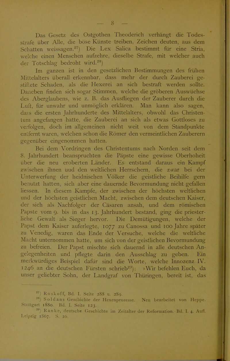 Das Gesetz des Ostgothen Theoderich verhängt die Todes- strafe über Alle, die böse Künste treiben, Zeichen deuten, aus dem Schatten weissagen.27) Die Lex Salica bestimmt für eine Stria, welche einen Menschen aufzehre, dieselbe Strafe, mit welcher auch der Totschlag bedroht wird.28) Im ganzen ist in den gesetzlichen Bestimmungen des frühen Mittelalters überall erkennbar, dass mehr der durch Zauberei ge- stiftete Schaden, als die Hexerei an sich bestraft werden sollte. Daneben finden sich sogar Stimmen, welche die gröberen Auswüchse des Aberglaubens, wie z. B. das Ausfliegen der Zauberer durch die Luft, für unwahr und unmöglich erklären. Man kann also sagen, dass die ersten Jahrhunderte des Mittelalters, obwohl das Christen- tum angefangen hatte, die Zauberei an sich als etwas Gottloses zu verfolgen, doch im allgemeinen nicht weit von dem Standpunkte entfernt waren, welchen schon die Römer den vermeintlichen Zauberern gegenüber eingenommen hatten. Bei dem Vordringen des Christentums nach Norden seit dem 8. Jahrhundert beanspruchten die Päpste eine gewisse Oberhoheit über die neu eroberten Länder. Es entstand daraus ein Kampf zwischen ihnen uud den weltlichen Herrschern, die z\var bei der Unterwerfung der heidnischen Völker die geistliche Beihilfe gern benutzt hatten, sich aber eine dauernde Bevormundung nicht gefallen Hessen. In diesem Kampfe, der zwischen der höchsten weltlichen und der höchsten geistlichen Macht, zwischen dem deutschen Kaiser, der sich als Nachfolger der Cäsaren ansah, und dem römischen Papste vom 9. bis in das 13. Jahrhundert bestand, ging die priester- liche Gewalt als Sieger hervor. Die Demütigungen, welche der Papst dem Kaiser auferlegte, 1077 zu Canossa und 100 Jahre später zu Venedig, waren das Ende der Versuche, welche die weltliche Macht unternommen hatte, um sich von der geistlichen Bevormundung zu befreien. Der Papst mischte sich dauernd in alle deutschen An- gelegenheiten und pflegte darin den Ausschlag zu geben. Ein merkwürdiges Beispiel dafür sind die Worte, welche Innozenz IV. 1246 an die deutschen Fürsten schrieb21*): »Wir befehlen Euch, da unser geliebter Sohn, der Landgraf von Thüringen, bereit ist, das “') Roskoff, Bd. I. Seite 288 u. 289. JS) Soldans Geschichte der Hexenprozesse. Neu bearbeitet von Heppe. Stuttgart 1SS0. Bd. I. Seite 123. -u) Ranke, deutsche Geschichte im Zeitalterder Reformation. Bd. I. 4. Aufl. Leipzig 1S67. S. 26.