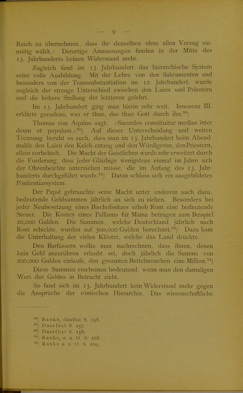 Reich zu übernehmen, dass ihr denselben ohne allen \erzug ein- mütig wählt. Derartige Anmassungen fanden in der Mitte des 13. Jahrhunderts keinen Widerstand mehr. Zugleich fand im 13. Jahrhundert das hierarchische System seine volle Ausbildung. Mit der Lehre von den Sakramenten und besonders von der Transsubstantiation im 12. Jahrhundert, wurde zugleich der strenge Unterschied zwischen den Laien und Priestern und die höhere Stellung der letzteren gelehrt. Im 13. Jahrhundert ging man hierin sehr weit. Innozenz III. erklärte geradezu, was er thue, das thue Gott durch ihn.30) Thomas von Aquino sagt: »Sacerdos constituitur medius inter deum et populum.«31) Auf dieser Unterscheidung und weiten Trennung beruht es auch, dass man im 13. Jahrhundert beim Abend- mahle den Laien den Kelch entzog und den Würdigeren, denPriestern, allein vorbehielt. Die Macht der Geistlichen wurde sehr erweitert durch die Forderung, dass jeder Gläubige wenigstens einmal im Jahre sich der Ohrenbeichte unterziehen müsse, die im Anfang des 13. Jahr- hunderts durchgeführt wurde.32) Daran schloss sich ein ausgebildetes Pönitentiarsystem. Der Papst gebrauchte seine Macht unter anderem auch dazu, bedeutende Geldsummen jährlich an sich zu ziehen. Besonders bei jeder Neubesetzung eines Bischofssitzes erhob Rom eine bedeutende Steuer. Die Kosten eines Palliums für Mainz betrugen zum Beispiel 20.000 Gulden. Die Summen, welche Deutschland jährlich nach Rom schickte, wurden auf 300,000 Gulden berechnet.38) Dazu kam die Unterhaltung der vielen Klöster, welche das Land drückte. Den Barfüssern wollte man nachrechnen, dass ihnen, denen kein Geld anzurühren erlaubt sei, doch jährlich die Summe von 200.000 Gulden einlaufe, den gesamten Bettelmönchen eine Million.34) Diese Summen erscheinen bedeutend, wenn man den damaligen Wert des Geldes in Betracht zieht. So fand sich im 13. Jahrhundert kein Widerstand mehr gegen die Ansprüche der römischen Hierarchie. Das wissenschaftliche so) Ranke, daselbst S. 158. :l1) Daselbst S. 157, 82) Daselbst S. 158. sa) Ranke, a. a. O. S. 16S. !!4) Ranke a. a, O. S. 169.