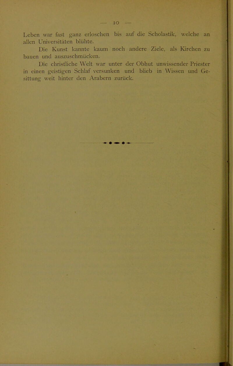 Leben war fast ganz erloschen bis auf die Scholastik, welche an allen Universitäten blühte. Die Kunst kannte kaum noch andere Ziele, als Kirchen zu bauen und auszuschmücken. Die christliche Welt war unter der Obhut unwissender Priester in einen geistigen Schlaf versunken und blieb in Wissen und Ge- sittung weit hinter den Arabern zurück.