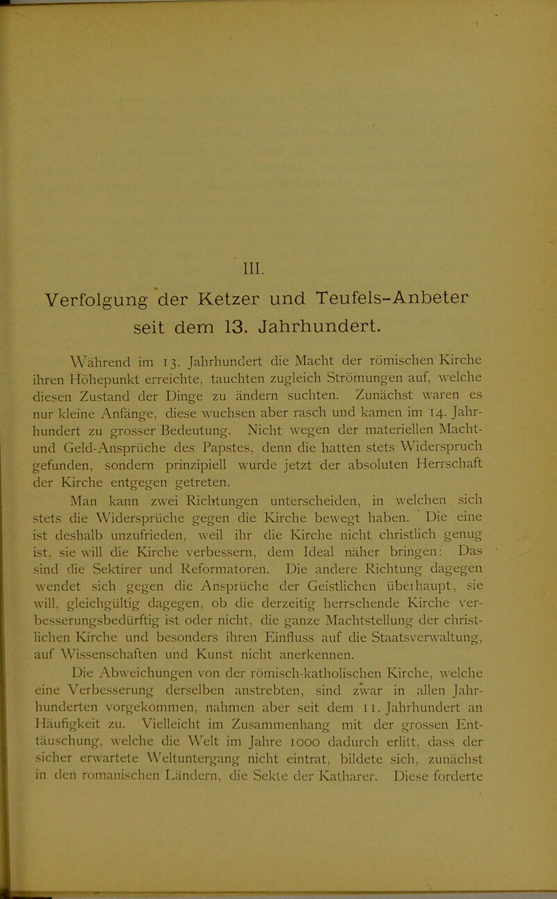III. Verfolgung der Ketzer und Teufels-Anbeter seit dem 13. Jahrhundert. Während im 13. Jahrhundert die Macht der römischen Kirche ihren Höhepunkt erreichte, tauchten zugleich Strömungen auf, welche diesen Zustand der Dinge zu ändern suchten. Zunächst waren es nur kleine Anfänge, diese wuchsen aber rasch und kamen im 14. Jahr- hundert zu grosser Bedeutung. Nicht wegen der materiellen Macht- und Geld-Ansprüche des Papstes, denn die hatten stets Widerspruch gefunden, sondern prinzipiell wurde jetzt der absoluten Herrschaft der Kirche entgegen getreten. Man kann zwei Richtungen unterscheiden, in welchen sich stets die Widersprüche gegen die Kirche bewegt haben. Die eine ist deshalb unzufrieden, weil ihr die Kirche nicht christlich genug ist, sie will die Kirche verbessern, dem Ideal näher bringen: Das sind die Sektirer und Reformatoren. Die andere Richtung dagegen wendet sich gegen die Ansprüche der Geistlichen überhaupt, sie will, gleichgültig dagegen, ob die derzeitig herrschende Kirche ver- besserungsbedürftig ist oder nicht, die ganze Machtstellung der christ- lichen Kirche und besonders ihren Einfluss auf die Staatsverwaltung, auf Wissenschaften und Kunst nicht anerkennen. Die Abweichungen von der römisch-katholischen Kirche, welche eine Verbesserung derselben anstrebten, sind zwar in allen Jahr- hunderten vorgekommen, nahmen aber seit dem 11. Jahrhundert an Häufigkeit zu. Vielleicht im Zusammenhang mit der grossen Ent- täuschung, welche die Welt im Jahre 1000 dadurch erlitt, dass der sicher erwartete Weltuntergang nicht eintrat, bildete sich, zunächst in den romanischen Ländern, die Sekte der Katharer. Diese forderte