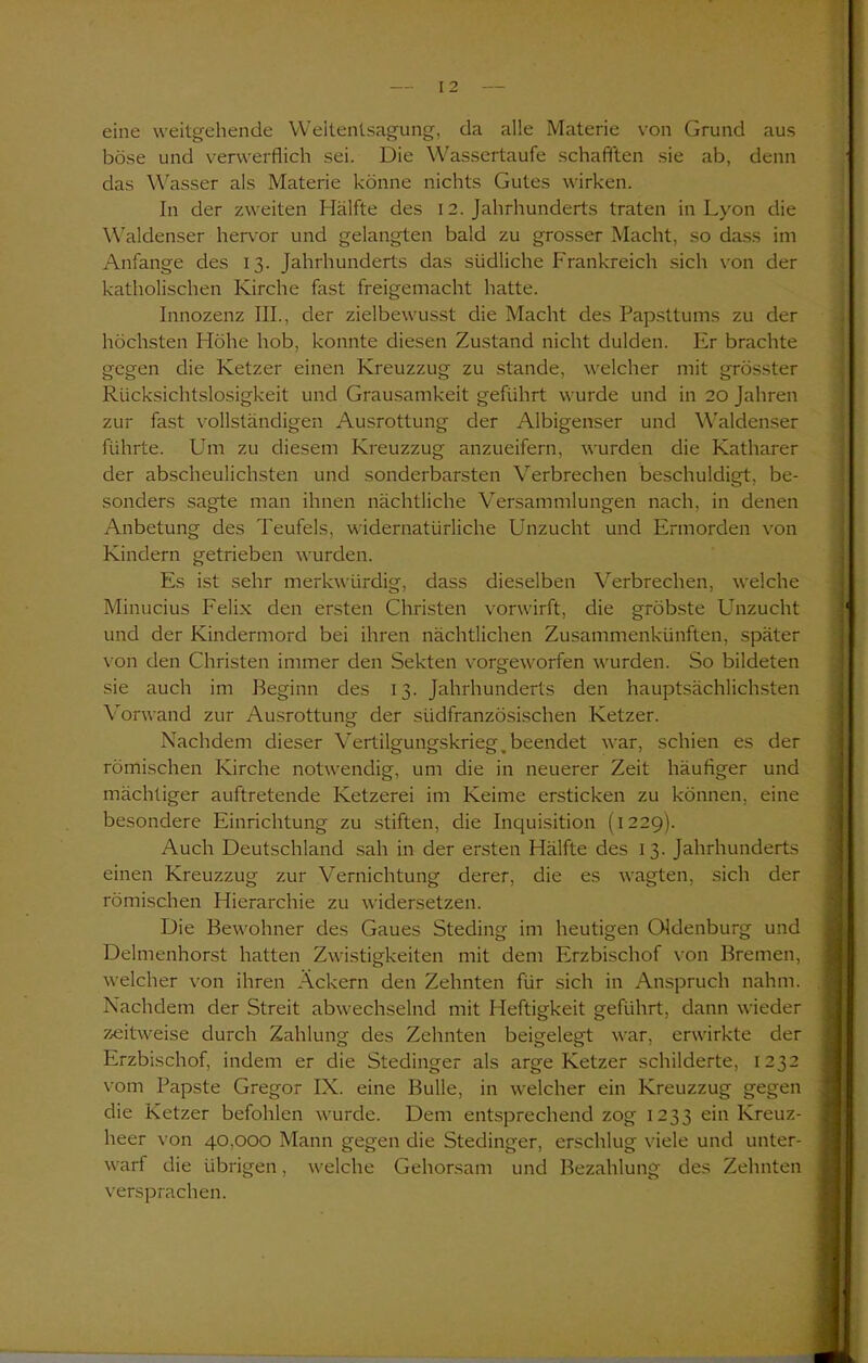 eine weitgehende Weltentsagung, da alle Materie von Grund aus böse und verwerflich sei. Die Wassertaufe schafften sie ab, denn das Wasser als Materie könne nichts Gutes wirken. In der zweiten Hälfte des 12. Jahrhunderts traten in Lyon die Waldenser hervor und gelangten bald zu grosser Macht, so dass im Anfänge des 13. Jahrhunderts das südliche Frankreich sich von der katholischen Kirche fast freigemacht hatte. Innozenz III., der zielbewusst die Macht des Papsttums zu der höchsten Höhe hob, konnte diesen Zustand nicht dulden. Er brachte gegen die Ketzer einen Kreuzzug zu stände, welcher mit grösster Rücksichtslosigkeit und Grausamkeit geführt wurde und in 20 Jahren zur fast vollständigen Ausrottung der Albigenser und Waldenser führte. Um zu diesem Kreuzzug anzueifern, wurden die Katharer der abscheulichsten und sonderbarsten Verbrechen beschuldigt, be- sonders sagte man ihnen nächtliche Versammlungen nach, in denen Anbetung des Teufels, widernatürliche Unzucht und Ermorden von Kindern getrieben wurden. Es ist sehr merkwürdig, dass dieselben Verbrechen, welche Minucius Felix den ersten Christen vorwirft, die gröbste Unzucht und der Kindermord bei ihren nächtlichen Zusammenkünften, später von den Christen immer den Sekten vorgeworfen wurden. So bildeten sie auch im Beginn des 13. Jahrhunderts den hauptsächlichsten Vorwand zur Ausrottung der südfranzösischen Ketzer. Nachdem dieser Vertilgungskrieg _ beendet war, schien es der römischen Kirche notwendig, um die in neuerer Zeit häufiger und mächtiger auftretende Ketzerei im Keime ersticken zu können, eine besondere Einrichtung zu stiften, die Inquisition (1229). Auch Deutschland sah in der ersten Hälfte des 13. Jahrhunderts einen Kreuzzug zur Vernichtung derer, die es wagten, sich der römischen Hierarchie zu widersetzen. Die Bewohner des Gaues Steding im heutigen Oldenburg und Delmenhorst hatten Zwistigkeiten mit dem Erzbischof von Bremen, welcher von ihren Ackern den Zehnten für sich in Anspruch nahm. Nachdem der Streit abwechselnd mit Heftigkeit geführt, dann wieder zeitweise durch Zahlung des Zehnten beigelegt war, erwirkte der Erzbischof, indem er die Stedinger als arge Ketzer schilderte, 1232 vom Papste Gregor IX. eine Bulle, in welcher ein Kreuzzug gegen die Ketzer befohlen wurde. Dem entsprechend zog 1233 ein Kreuz- heer von 40,000 Mann gegen die Stedinger, erschlug viele und unter- warf die übrigen, welche Gehorsam und Bezahlung des Zehnten versprachen.