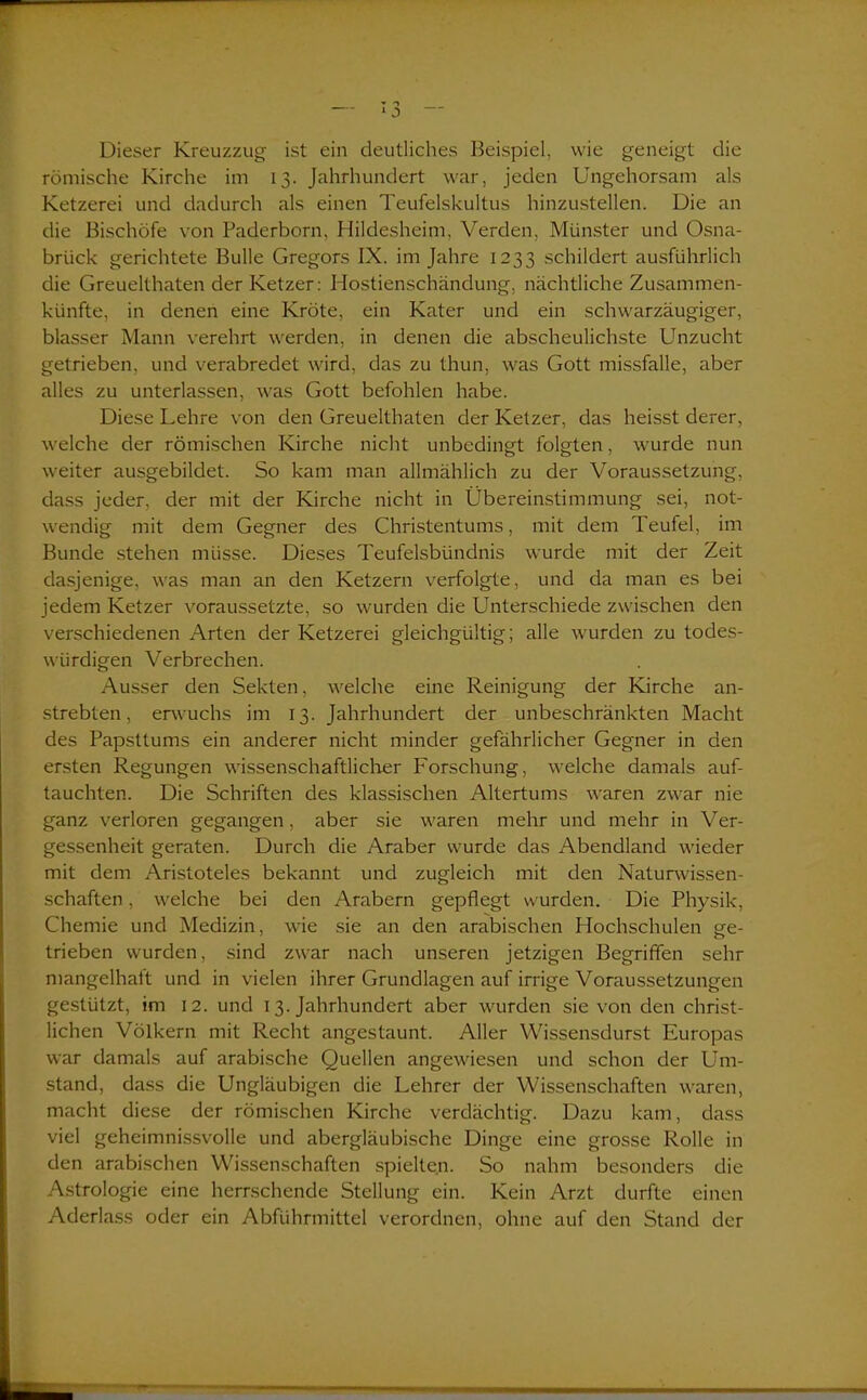 Dieser Kreuzzug ist ein deutliches Beispiel, wie geneigt die römische Kirche im 13. Jahrhundert war, jeden Ungehorsam als Ketzerei und dadurch als einen Teufelskultus hinzustellen. Die an die Bischöfe von Paderborn, Hildesheim, Verden, Münster und Osna- brück gerichtete Bulle Gregors IX. im Jahre 1233 schildert ausführlich die Greuelthaten der Ketzer: Hostienschändung, nächtliche Zusammen- künfte, in denen eine Kröte, ein Kater und ein schwarzäugiger, blasser Mann verehrt werden, in denen die abscheulichste Unzucht getrieben, und verabredet wird, das zu thun, was Gott missfalle, aber alles zu unterlassen, was Gott befohlen habe. Diese Kehre von den Greuelthaten der Ketzer, das heisst derer, welche der römischen Kirche nicht unbedingt folgten, wurde nun weiter ausgebildet. So kam man allmählich zu der Voraussetzung, dass jeder, der mit der Kirche nicht in Übereinstimmung sei, not- wendig mit dem Gegner des Christentums, mit dem Teufel, im Bunde stehen müsse. Dieses Teufelsbündnis wurde mit der Zeit dasjenige, was man an den Ketzern verfolgte, und da man es bei jedem Ketzer voraussetzte, so wurden die Unterschiede zwischen den verschiedenen Arten der Ketzerei gleichgültig; alle wurden zu todes- würdigen Verbrechen. Ausser den Sekten, welche eine Reinigung der Kirche an- strebten, erwuchs im 13. Jahrhundert der unbeschränkten Macht des Papsttums ein anderer nicht minder gefährlicher Gegner in den ersten Regungen wissenschaftlicher Forschung, welche damals auf- tauchten. Die Schriften des klassischen Altertums waren zwar nie ganz verloren gegangen, aber sie waren mehr und mehr in Ver- gessenheit geraten. Durch die Araber wurde das Abendland wieder mit dem Aristoteles bekannt und zugleich mit den Naturwissen- schaften , welche bei den Arabern gepflegt wurden. Die Physik, Chemie und Medizin, wie sie an den arabischen Hochschulen ge- trieben wurden, sind zwar nach unseren jetzigen Begriffen sehr mangelhaft und in vielen ihrer Grundlagen auf irrige Voraussetzungen gestützt, im 12. und 13. Jahrhundert aber wurden sie von den christ- lichen Völkern mit Recht angestaunt. Aller Wissensdurst Europas war damals auf arabische Quellen angewiesen und schon der Um- stand, dass die Ungläubigen die Kehrer der Wissenschaften waren, macht diese der römischen Kirche verdächtig. Dazu kam, dass viel geheimnissvolle und abergläubische Dinge eine grosse Rolle in den arabischen Wissenschaften spielten. So nahm besonders die Astrologie eine herrschende Stellung ein. Kein Arzt durfte einen Aderlass oder ein Abführmittel verordnen, ohne auf den Stand der