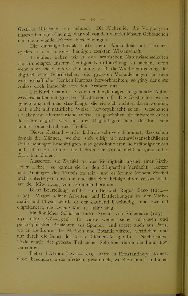 Gestirne Rücksicht zu nehmen. Die Alchemie, die Vorgängerin unserer heutigen Chemie, war voll von den wunderlichsten Gebräuchen und noch wunderlicheren Bezeichnungen. Die damalige Physik hatte mehr Ähnlichkeit mit Taschen- spielerei als mit unserer heutigen exakten Wissenschaft. Trotzdem haben wir in den arabischen Naturwissenschaften die Grundlagen unserer heutigen Naturforschung zu suchen, denn wenn auch viele andere Umstände, z. B. die Wiederentdeckung der altgriechischen Schriftsteller, die grössten Veränderungen in dem wissenschaftlichen Denken Europas hervorbrachten, so ging der erste Anlass doch immerhin von den Arabern aus. Die Kirche nahm die von den Ungläubigen ausgehenden Natur- wissenschaften mit grossem Misstrauen auf. Die Geistlichen waren geneigt anzunehmen, dass Dinge, die sie sich nicht erklären konnten, auch nicht auf natürliche Weise hervorgebracht seien. Geschahen sie aber auf übernatürliche Weise, so geschahen sie entweder durch den Christengott, was bei den Ungläubigen nicht der Fall sein konnte, oder durch den Teufel. Dieser Zustand wurde dadurch sehr verschlimmert, dass schon damals die Männer, welche sich eifrig mit naturwissenschaftlichen Untersuchungen beschäftigten, also gewöhnt waren, selbständig denken und scharf zu prüfen, die Lehren der Kirche nicht so ganz unbe- dingt hinnahmen. Äusserten sie Zweifel an der Richtigkeit irgend einer kirch- lichen Lehre, so kamen sie in den dringenden Verdacht, Ketzer und Anhänger des Teufels zu sein, und es konnte keinem Zweifel mehr unterliegen, dass die unerklärlichen Erfolge ihrer Wissenschaft auf der Mitwirkung von Dämonen beruhten. Diese Beurteilung erfuhr zum Beispiel Roger Baco (1214— 1294). Wegen seiner Arbeiten und Entdeckungen -in der Mathe- matik und Physik wurde er der Zauberei beschuldigt und zweimal eingekerkert, das zweite Mal 10 Jahre lang. Ein ähnliches Schicksal hatte Arnald von Villeneuve (1235 — 1312 oder 1238—1314). Er wurde wegen seiner religiösen und philosophischen Ansichten aus Spanien und später auch aus Paris, wo er als Lehrer der Medizin und Botanik wirkte, vertrieben und nur durch die Gunst des Papstes Clemens V. gerettet. Nach seinem Tode wurde der .grösste Teil seiner Schriften durch die Inquisition vernichtet. Pietro d’Abano (1250—1315) hatte in Konstantinopel Kennt- nisse, besonders in der Medizin, gesammelt, welche damals in Italien