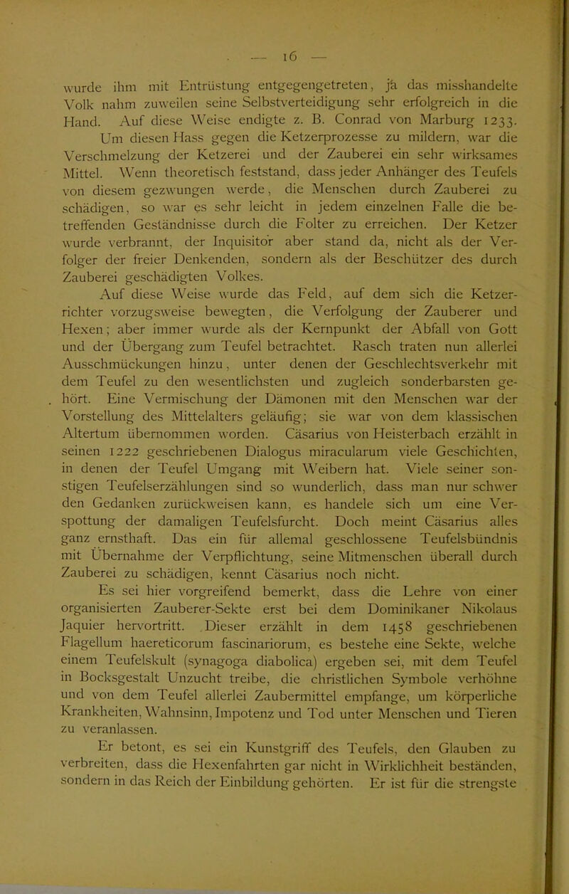 wurde ihm mit Entrüstung entgegengetreten, ja das misshandelte Volk nahm zuweilen seine Selbstverteidigung sehr erfolgreich in die Hand. Auf diese Weise endigte z. B. Conrad von Marburg 1233. Um diesen Hass gegen die Ketzequrozesse zu mildern, war die Verschmelzung der Ketzerei und der Zauberei ein sehr wirksames Mittel. Wenn theoretisch feststand, dass jeder Anhänger des Teufels von diesem gezwungen werde, die Menschen durch Zauberei zu schädigen, so war es sehr leicht in jedem einzelnen Falle die be- treffenden Geständnisse durch die Folter zu erreichen. Der Ketzer wurde verbrannt, der Inquisitor aber stand da, nicht als der Ver- folger der freier Denkenden, sondern als der Beschützer des durch Zauberei geschädigten Volkes. Auf diese Weise wurde das Feld, auf dem sich die Ketzer- richter vorzugsweise bewegten, die Verfolgung der Zauberer und Hexen; aber immer wurde als der Kernpunkt der Abfall von Gott und der Übergang zum Teufel betrachtet. Rasch traten nun allerlei Ausschmückungen hinzu, unter denen der Geschlechtsverkehr mit dem Teufel zu den wesentlichsten und zugleich sonderbarsten ge- hört. Eine Vermischung der Dämonen mit den Menschen war der Vorstellung des Mittelalters geläufig; sie war von dem klassischen Altertum übernommen worden. Cäsarius von Heisterbach erzählt in seinen 1222 geschriebenen Dialogus miracularum viele Geschichten, in denen der Teufel Umgang mit Weibern hat. Viele seiner son- stigen Teufelserzählungen sind so wunderlich, dass man nur schwer den Gedanken zurückweisen kann, es handele sich um eine Ver- spottung der damaligen Teufelsfurcht. Doch meint Cäsarius alles ganz ernsthaft. Das ein für allemal geschlossene Teufelsbündnis mit Übernahme der Verpflichtung, seine Mitmenschen überall durch Zauberei zu schädigen, kennt Cäsarius noch nicht. Es sei hier vorgreifend bemerkt, dass die Lehre von einer organisierten Zauberer-Sekte erst bei dem Dominikaner Nikolaus Jaquier hervortritt. Dieser erzählt in dem 1458 geschriebenen Flagellum haereticorum fascinariorum, es bestehe eine Sekte, welche einem Teufelskult (synagoga diabolica) ergeben sei, mit dem Teufel in Bocksgestalt Unzucht treibe, die christlichen Symbole verhöhne und von dem Teufel allerlei Zaubermittel empfange, um körperliche Krankheiten, Wahnsinn, Impotenz und Tod unter Menschen und Tieren zu veranlassen. Er betont, es sei ein Kunstgriff des Teufels, den Glauben zu verbreiten, dass die Hexenfahrten gar nicht in Wirklichheit beständen, sondern in das Reich der Einbildung gehörten. Er ist für die strengste