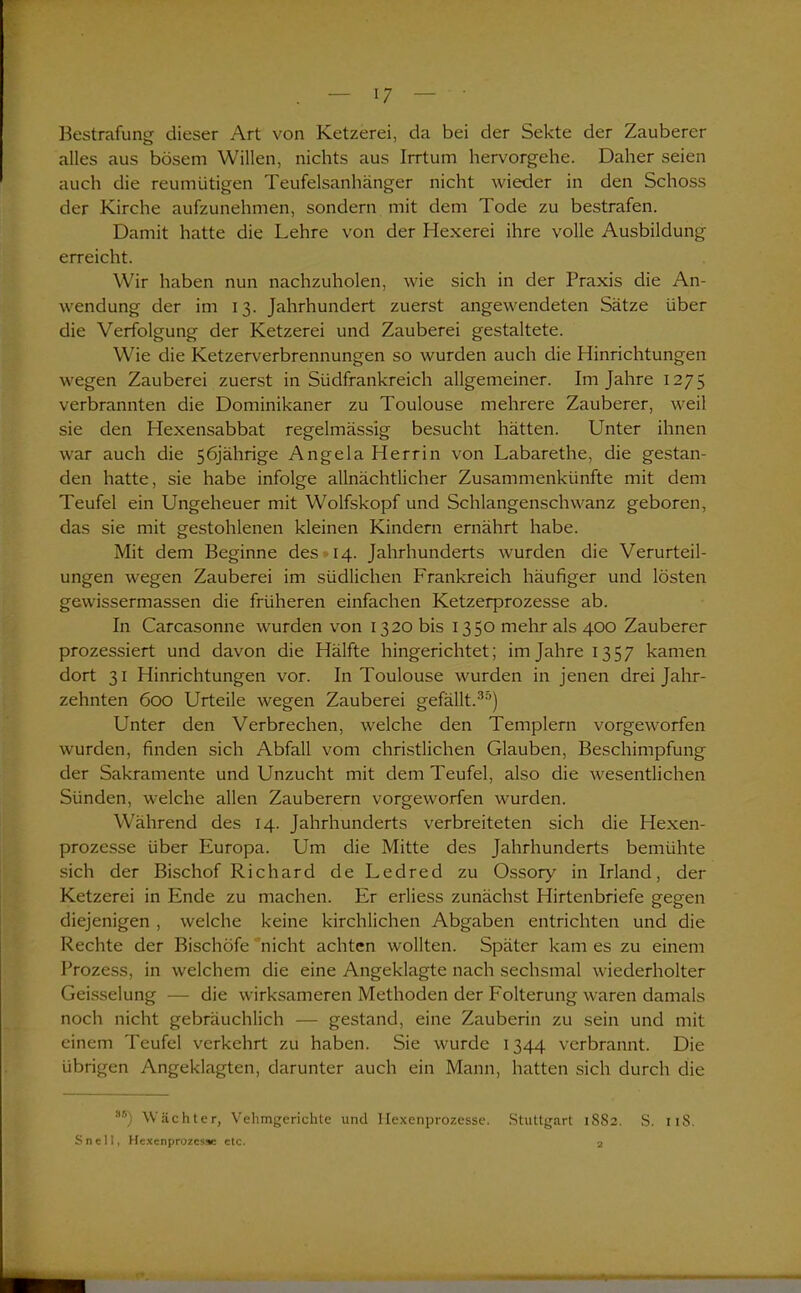 Bestrafung dieser Art von Ketzerei, da bei der Sekte der Zauberer alles aus bösem Willen, nichts aus Irrtum hervorgehe. Daher seien auch die reumütigen Teufelsanhänger nicht wieder in den Schoss der Kirche aufzunehmen, sondern mit dem Tode zu bestrafen. Damit hatte die Lehre von der Hexerei ihre volle Ausbildung erreicht. Wir haben nun nachzuholen, wie sich in der Praxis die An- wendung der im 13. Jahrhundert zuerst angewendeten Sätze über die Verfolgung der Ketzerei und Zauberei gestaltete. Wie die Ketzerverbrennungen so wurden auch die Hinrichtungen wegen Zauberei zuerst in Südfrankreich allgemeiner. Im Jahre 1275 verbrannten die Dominikaner zu Toulouse mehrere Zauberer, weil sie den Hexensabbat regelmässig besucht hätten. Unter ihnen war auch die 56jährige Angela Herrin von Labarethe, die gestan- den hatte, sie habe infolge allnächtlicher Zusammenkünfte mit dem Teufel ein Ungeheuer mit Wolfskopf und Schlangenschwanz geboren, das sie mit gestohlenen kleinen Kindern ernährt habe. Mit dem Beginne des 14. Jahrhunderts wurden die Verurteil- ungen wegen Zauberei im südlichen Frankreich häufiger und lösten gewissermassen die früheren einfachen Ketzerprozesse ab. In Carcasonne wurden von 1320 bis 1350 mehr als 400 Zauberer prozessiert und davon die Hälfte hingerichtet; im Jahre 1357 kamen dort 31 Hinrichtungen vor. In Toulouse wurden in jenen drei Jahr- zehnten 600 Urteile wegen Zauberei gefällt.30) Unter den Verbrechen, welche den Templern vorgeworfen wurden, finden sich Abfall vom christlichen Glauben, Beschimpfung der Sakramente und Unzucht mit dem Teufel, also die wesentlichen Sünden, welche allen Zauberern vorgeworfen wurden. Während des 14. Jahrhunderts verbreiteten sich die Hexen- prozesse über Europa. Um die Mitte des Jahrhunderts bemühte sich der Bischof Richard de Ledred zu Ossory in Irland, der Ketzerei in Ende zu machen. Er erliess zunächst Hirtenbriefe gegen diejenigen , welche keine kirchlichen Abgaben entrichten und die Rechte der Bischöfe nicht achten wollten. Später kam es zu einem Prozess, in welchem die eine Angeklagte nach sechsmal wiederholter Geisselung — die wirksameren Methoden der Folterung waren damals noch nicht gebräuchlich — gestand, eine Zauberin zu sein und mit einem Teufel verkehrt zu haben. Sie wurde 1344 verbrannt. Die übrigen Angeklagten, darunter auch ein Mann, hatten sich durch die Äf') Wächter, Vehmgerichte und Ilexenprozesse. Stuttgart 1S82. S. 118. Snell, Hexenprozesse etc. 2