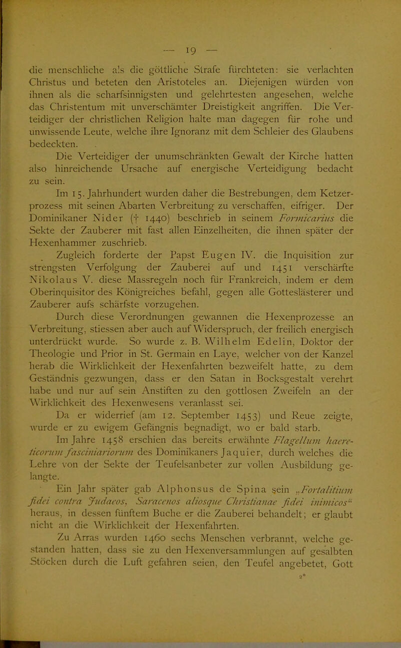 die menschliche als die göttliche Strafe fürchteten: sie verlachten Christus und beteten den Aristoteles an. Diejenigen würden von ihnen als die scharfsinnigsten und gelehrtesten angesehen, welche das Christentum mit unverschämter Dreistigkeit angriffen. Die Ver- teidiger der christlichen Religion halte man dagegen für rohe und unwissende Leute, welche ihre Ignoranz mit dem Schleier des Glaubens bedeckten. Die Verteidiger der unumschränkten Gewalt der Kirche hatten also hinreichende Ursache auf energische Verteidigung bedacht zu sein. Im 15. Jahrhundert wurden daher die Bestrebungen, dem Ketzer- prozess mit seinen Abarten Verbreitung zu verschaffen, eifriger. Der Dominikaner Ni der (f 1440) beschrieb in seinem Fonnicarius die Sekte der Zauberer mit fast allen Einzelheiten, die ihnen später der Hexenhammer zuschrieb. Zugleich forderte der Papst Eugen IV. die Inquisition zur strengsten Verfolgung der Zauberei auf und 1451 verschärfte Nikolaus V. diese Massregeln noch für Frankreich, indem er dem Oberinquisitor des Königreiches befahl, gegen alle Gotteslästerer und Zauberer aufs schärfste vorzugehen. Durch diese Verordnungen gewannen die Hexenprozesse an Verbreitung, stiessen aber auch auf Widerspruch, der freilich energisch unterdrückt wurde. So wurde z. B. Wilhelm Edelin, Doktor der Theologie und Prior in St. Germain en Laye, welcher von der Kanzel herab die Wirklichkeit der Hexenfahrten bezweifelt hatte, zu dem Geständnis gezwungen, dass er den Satan in Bocksgestalt verehrt habe und nur auf sein Anstiften zu den gottlosen Zweifeln an der Wirklichkeit des Hexenwesens veranlasst sei. Da er widerrief (am 12. September 1453) und Reue zeigte, wurde er zu ewigem Gefängnis begnadigt, wo er bald starb. Im Jahre 1458 erschien das bereits erwähnte Flagellant haere- ticorum fasciniariontm des Dominikaners Jaquier, durch welches die Lehre von der Sekte der Teufelsanbeter zur vollen Ausbildung ee- o o langte. Ein Jahr später gab Alphonsus de Spina sein Fortalitium fidei contra Judaeos, Saracenos aliosque Chnstianae fidei inimicos“ heraus, in dessen fünftem Buche er die Zauberei behandelt; er glaubt nicht an die Wirklichkeit der Hexenfahrten. Zu Arras wurden 1460 sechs Menschen verbrannt, welche ge- standen hatten, dass sie zu den Hexenversammlungen auf gesalbten Stöcken durch die Luft gefahren seien, den Teufel angebetet, Gott 2*