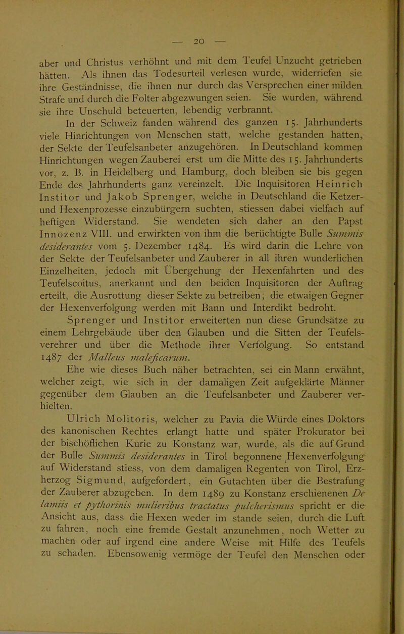 aber und Christus verhöhnt und mit dem Teufel Unzucht getrieben hätten. Als ihnen das Todesurteil verlesen wurde, widerriefen sie ihre Geständnisse, die ihnen nur durch das Versprechen einer milden Strafe und durch die Folter abgezwungen seien. Sie wurden, während sie ihre Unschuld beteuerten, lebendig verbrannt. In der Schweiz fanden während des ganzen 15. Jahrhunderts viele Hinrichtungen von Menschen statt, welche gestanden hatten, der Sekte der Teufelsanbeter anzugehören. In Deutschland kommen Hinrichtungen wegen Zauberei erst um die Mitte des 15. Jahrhunderts vor, z. B. in Heidelberg und Hamburg, doch bleiben sie bis gegen Ende des Jahrhunderts ganz vereinzelt. Die Inquisitoren Heinrich Institor und Jakob Sprenger, welche in Deutschland die Ketzer- und Hexenprozesse einzubürgern suchten, stiessen dabei vielfach auf heftigen Widerstand. Sie wendeten sich daher an den Papst Innozenz VIII. und erwirkten von ihm die berüchtigte Bulle Summis desiderantes vom 5. Dezember 1484. Es wird darin die Lehre von der Sekte der Teufelsanbeter und Zauberer in all ihren wunderlichen Einzelheiten, jedoch mit Übergehung der Hexenfahrten und des Teufelscoitus, anerkannt und den beiden Inquisitoren der Auftrag erteilt, die Ausrottung dieser Sekte zu betreiben; die etwaigen Gegner der Hexenverfolgung werden mit Bann und Interdikt bedroht. Sprenger und Institor erweiterten nun diese Grundsätze zu einem Lehrgebäude über den Glauben und die Sitten der Teufels- verehrer und über die Methode ihrer Verfolgung. So entstand 1487 der Malleus maleßcarum. Ehe wie dieses Buch näher betrachten, sei ein Mann erwähnt, welcher zeigt, wie sich in der damaligen Zeit aufgeklärte Männer gegenüber dem Glauben an die Teufelsanbeter und Zauberer ver- hielten. Ulrich Molitoris, welcher zu Pavia die Würde eines Doktors des kanonischen Rechtes erlangt hatte und später Prokurator bei der bischöflichen Kurie zu Konstanz war, wurde, als die auf Grund der Bulle Summis desiderantes in Tirol begonnene Hexenverfolgung auf Widerstand stiess, von dem damaligen Regenten von Tirol, Erz- herzog Sigmund, aufgefordert, ein Gutachten über die Bestrafung der Zauberer abzugeben. In dem 1489 zu Konstanz erschienenen De laimis et pythonnis mulieribus tractatus pulcherismus spricht er die Ansicht aus, dass die Hexen wreder im stände seien, durch die Luft zu fahren, noch eine fremde Gestalt anzunehmen, noch Wetter zu machen oder auf irgend eine andere Weise mit Hilfe des Teufels zu schaden. Ebensowenig vermöge der Teufel den Menschen oder