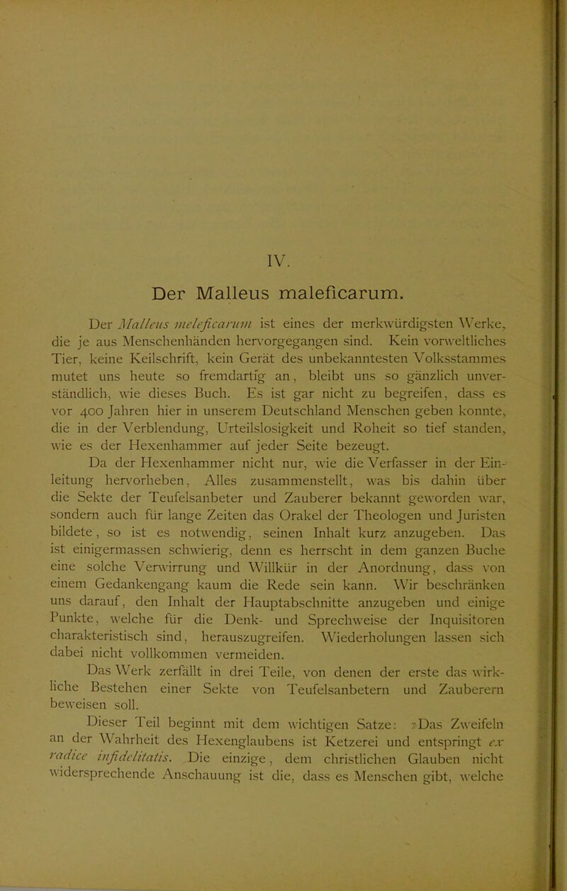Der Malleus maleficarum. Der Malleus meleficannn ist eines der merkwürdigsten Werke, die je aus Menschenhänden hervorgegangen sind. Kein vorweltliches Tier, keine Keilschrift, kein Gerät des unbekanntesten Volksstammes mutet uns heute so fremdartig an, bleibt uns so gänzlich unver- ständlich, wie dieses Buch. Es ist gar nicht zu begreifen, dass es vor 400 Jahren hier in unserem Deutschland Menschen geben konnte, die in der Verblendung, Urteilslosigkeit und Roheit so tief standen, wie es der Hexenhammer auf jeder Seite bezeugt. Da der Hexenhammer nicht nur, wie die Verfasser in der Ein- leitung hervorheben, Alles zusammenstellt, was bis dahin über die Sekte der Teufelsanbeter und Zauberer bekannt geworden war, sondern auch für lange Zeiten das Orakel der Theologen und Juristen bildete, so ist es notwendig, seinen Inhalt kurz anzugeben. Das ist einigermassen schwierig, denn es herrscht in dem ganzen Buche eine solche Verwirrung und Willkür in der Anordnung, dass von einem Gedankengang kaum die Rede sein kann. Wir beschränken uns darauf, den Inhalt der Hauptabschnitte anzugeben und einige Punkte, welche für die Denk- und Sprechweise der Inquisitoren charakteristisch sind, herauszugreifen. Wiederholungen lassen sich dabei nicht vollkommen vermeiden. Das Werk zerfällt in drei Teile, von denen der erste das wirk- liche Bestehen einer Sekte von Teufelsanbetern und Zauberern beweisen soll. Dieser I eil beginnt mit dem wichtigen Satze: >Das Zweifeln an der Wahrheit des Hexenglaubens ist Ketzerei und entspringt ex radice infidelitatis. Die einzige, dem christlichen Glauben nicht widersprechende Anschauung ist die, dass es Menschen gibt, welche