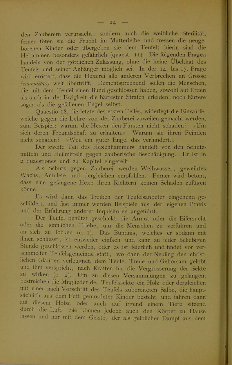 den Zauberern verursacht, sondern auch die weibliche Sterilität, ferner töten sie die Frucht im Mutterleibe und fressen die neuge- borenen Kinder oder übergeben sie dem Teufel; hierin sind die Hebammen besonders gefährlich (quaest. u). Die folgenden Fragen handeln von der göttlichen Zulassung, ohne die keine Übelthat des Teufels und seiner Anhänger möglich sei. In der 14. bis 17. Frage wird erörtert, dass die Hexerei alle anderen Verbrechen an Grösse (enonnitas) weit übertrifft. Dementsprechend sollen die Menschen, die mit dem Teufel einen Bund geschlossen haben, sowohl auf Erden als auch in der Ewigkeit die härtesten Strafen erleiden, noch härtere sogar als die gefallenen Engel selbst. Quaestio 18, die letzte des ersten Teiles, widerlegt die Einwürfe, welche gegen die Lehre von der Zauberei zuweilen gemacht werden, zum Beispiel: warum die Hexen den Fürsten nicht schaden? »Um sich deren Freundschaft zu erhalten.« Warum sie ihren Feinden nicht schaden? »Weil ein guter Engel das verhindert.« Der zweite Teil des Hexenhammers handelt von den Schutz- mitteln und Heilmitteln gegen zauberische Beschädigung. Er ist in 2 quaestiones und 24 Kapitel eingeteilt. Als Schutz gegen Zauberei werden Weihwasser, geweihtes Wachs, Amulete und dergleichen empfohlen. Ferner wird betont, dass eine gefangene Hexe ihren Richtern keinen Schaden zufügen könne. Es wird dann das Treiben der Teufelsanbeter eingehend ge- schildert, und fast immer werden Beispiele aus der eigenen Praxis und der Erfahrung anderer Inquisitoren angeführt. Der I eufel benützt geschickt die Armut oder die Eifersucht oder die sinnlichen Triebe, um die Menschen zu verführen und an sich zu locken (c. 1). Das Bündnis, welches er sodann mit ihnen schliesst, ist entweder einfach und kann zu jeder beliebigen Stunde geschlossen werden, oder es ist feierlich und findet vor ver- sammelter reufelsgemeinde statt, wo dann der Neuling den christ- lichen Glauben verleugnet, dem Teufel Treue und Gehorsam gelobt und ihm verspricht, nach Kräften für die Vergrösserung der Sekte zu wirken (c. 2). Um zu diesen Versammlungen zu gelangen, bestreichen die Mitglieder der Teufelssekte ein Holz oder dergleichen mit einer nach Vorschrift des Teufels zubereiteten Salbe, die haupt- sächlich aus dem Fett gemordeter Kinder besteht, und fahren dann aut diesem Holze oder auch auf irgend einem Tiere sitzend durch die Luft. Sie können jedoch auch den Köqier zu Hause lassen und nur mit dem Geiste, der als gelblicher Dampf aus dem