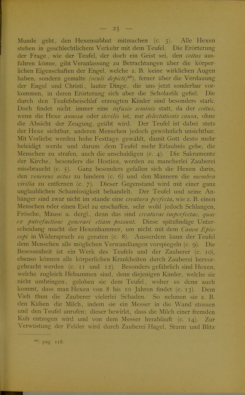 Munde geht, den Hexensabbat mitmachen (c. 3). Alle Hexen stehen in geschlechtlichem Verkehr mit dem Teufel. Die Erörterung der Frage, wie der Teufel, der doch ein Geist sei, den coitus aus- fiihren könne, gibt Veranlassung zu Betrachtungen über die köq^er- lichen Eigenschaften der Engel, welche z. B. keine wirklichen Augen haben, sondern gemalte (oculi depictif0), ferner über die Verdauung der Engel und Christi, lauter Dinge, die uns jetzt sonderbar Vor- kommen, in deren Erörterung sich aber die Scholastik gefiel. Die durch den Teufefsbeischlaf erzeugten Kinder sind besonders stark. Doch findet nicht immer eine infusio seminis statt, da der coitus, wenn die Hexe annosa oder sterilis ist, nur delectationis causa, ohne die Absicht der Zeugung, geübt wird. Der Teufel ist dabei stets der Hexe sichtbar, anderen Menschen jedoch gewöhnlich unsichtbar. Mit Vorliebe werden hohe Festtage gewählt, damit Gott desto mehr beleidigt werde und darum dem Teufel mehr Erlaubnis gebe, die Menschen zu strafen, auch die unschuldigen (c. 4). Die Sakramente der Kirche, besonders die Hostien, werden zu mancherlei Zauberei missbraucht (c. 5). Ganz besonders gefallen sich die Hexen darin, den venereus actus zu hindern (c. 6) und den Männern die rneinbra virilia zu entfernen (c. 7). Dieser Gegenstand wird mit einer ganz unglaublichen Schamlosigkeit behandelt. Der Teufel und seine An- hänger sind zwar nicht im stände eine creatura perfecta, wie z. B. einen Menschen oder einen Esel zu erschaffen, sehr wohl jedoch Schlangen, Frösche, Mäuse u. dergl., denn das sind creaturae imperfectae, quac ex putrefactione generari etiavi possunt. Diese spitzfindige Unter- scheidung macht der Hexenhammer, um nicht mit dem Canon Epis- copi in Widerspruch zu geraten (c. 8). Ausserdem kann der Teufel dem Menschen alle möglichen Verwandlungen vorspiegeln (c. 9). Die Besessenheit ist ein Werk des Teufels und der Zauberer (c. 10), ebenso können alle körperlichen Krankheiten durch Zauberei hervor- gebracht werden (c. 11 und 12). Besonders gefährlich sind Hexen, welche zugleich Hebammen sind, denn diejenigen Kinder, welche sie nicht umbringen, geloben sie dem Teufel, woher es denn auch kommt, dass man Hexen von 8 bis 10 Jahren findet (c. 13). Dem Vieh thun die Zauberer vielerlei Schaden. So nehmen sie z. B. den Kühen die Milch, indem sie ein Messer in die Wand stossen und den Teufel anrufen; dieser bewirkt, dass die Milch einer fremden Kuh entzogen wird und von dem Messer herabläuft (c. 14). Zur Verwüstung der Felder wird durch Zauberei Hagel, Sturm und Blitz 4U) Pas- 118.