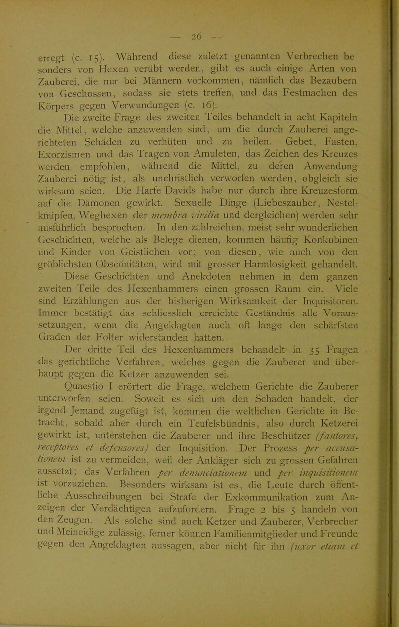 erregt (c. 15). Während diese zuletzt genannten Verbrechen be sonders von Hexen verübt werden, gibt es auch einige Arten von Zauberei, die nur bei Männern Vorkommen, nämlich das Bezaubern von Geschossen, sodass sie stets treffen, und das Festmachen des Körpers gegen Verwundungen (c. 16). Die zweite Frage des zweiten Teiles behandelt in acht Kapiteln die Mittel, welche anzuwenden sind, um die durch Zauberei ange- richteten Schäden zu verhüten und zu heilen. Gebet, Fasten, Exorzismen und das Tragen von Amuleten, das Zeichen des Kreuzes werden empfohlen, während die Mittel, zu deren Anwendung Zauberei nötig ist, als unchristlich verworfen werden, obgleich sie wirksam seien. Die Harfe Davids habe nur durch ihre Kreuzesform auf die Dämonen gewirkt. Sexuelle Dinge (Liebeszauber, Nestel- knüpfen, Weghexen der mcinbra virilia und dergleichen) werden sehr ausführlich besprochen. In den zahlreichen, meist sehr wunderlichen Geschichten, welche als Belege dienen, kommen häufig Konkubinen und Kinder von Geistlichen vor; von diesen, wie auch von den gröblichsten Qbscönitäten, wird mit grosser Harmlosigkeit gehandelt. Diese Geschichten und Anekdoten nehmen in dem ganzen zweiten Teile des Hexenhammers einen grossen Raum ein. Viele sind Erzählungen aus der bisherigen Wirksamkeit der Inquisitoren. Immer bestätigt das schliesslich erreichte Geständnis alle Voraus- setzungen, wenn die Angeklagten auch oft lange den schärfsten Graden der Folter widerstanden hatten. Der dritte Teil des Hexenhammers behandelt in 35 Fragen das gerichtliche Verfahren, welches gegen die Zauberer und über- haupt gegen die Ketzer anzuwenden sei. Quaestio I erörtert die Frage, welchem Gerichte die Zauberer unterworfen seien. Soweit es sich um den Schaden handelt, der irgend Jemand zugefügt ist, kommen die weltlichen Gerichte in Be- tracht, sobald aber durch ein Teufelsbündnis, also durch Ketzerei gewirkt ist, unterstehen die Zauberer und ihre Beschützer (fantores, receptores et defensores) der Inquisition. Der Prozess per accusa- tton cm ist zu vermeiden, weil der Ankläger sich zu grossen Gefahren aussetzt; das Verfahren per denunciationem und per inquisitionem ist vorzuziehen. Besonders wirksam ist es, die Leute durch öffent- liche Ausschreibungen bei Strafe der Exkommunikation zum An- zeigen der Verdächtigen aufzufordern. Frage 2 bis 5 handeln von den Zeugen. Als solche sind auch Ketzer und Zauberer, Verbrecher und Meineidige zulässig, ferner können Familienmitglieder und Freunde gegen den Angeklagten aussagen, aber nicht für ihn (uxor etiam et