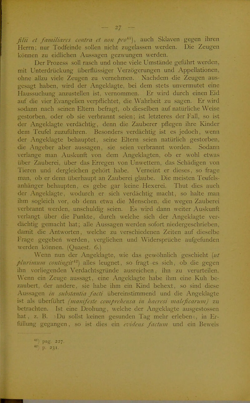 filii et familiäres contra et non /r<?41), auch Sklaven gegen ihren Herrn; nur Todfeinde sollen nicht zugelassen werden. Die Zeugen können zu eidlichen Aussagen gezwungen werden. Der Prozess soll rasch und ohne viele Umstände geführt werden, mit Unterdrückung überflüssiger Verzögerungen und Appellationen, ohne allzu viele Zeugen zu vernehmen. Nachdem die Zeugen aus- gesagt haben, wird der Angeklagte, bei dem stets unvermutet eine Haussuchung anzustellen ist, vernommen. Er wird durch einen Eid auf die vier Evangelien verpflichtet, die Wahrheit zu sagen. Er wird sodann nach seinen Eltern befragt, ob dieselben auf natürliche Weise gestorben, oder ob sie verbrannt seien; ist letzteres der Fall, so ist der Angeklagte verdächtig, denn die Zauberer pflegen ihre Kinder dem Teufel zuzuführen. Besonders verdächtig ist es jedoch, wenn der Angeklagte behauptet, seine Eltern seien natürlich gestorben, die Angeber aber aussagen, sie seien verbrannt worden. Sodann verlange man Auskunft von dem Angeklagten, ob er wohl etwas über Zauberei, über das Erregen von Unwettern, das Schädigen von Tieren und dergleichen gehört habe. Verneint er dieses, so frage man. ob er denn überhaupt an Zauberei glaube. Die meisten Teufels- anhänger behaupten, es gebe gar keine Hexerei. Thut dies auch der Angeklagte, wodurch er sich verdächtig macht, so halte man ihm sogleich vor, ob denn etwa die Menschen, die wegen Zauberei verbrannt werden, unschuldig seien. Es wird dann weiter Auskunft verlangt über die Punkte, durch welche sich der Angeklagte ver- dächtig gemacht hat; alle Aussagen werden sofort niedergeschrieben, damit die Antworten, welche zu verschiedenen Zeiten auf dieselbe Frage gegeben werden, verglichen und Widersprüche aufgefunden werden können. (Quaest. 6.) Wenn nun der Angeklagte, wie das gewöhnlich geschieht (ut plurimuvi contingit42) alles leugnet, so fragt es sich, ob die gegen ihn vorliegenden Verdachtsgründe ausreichen, ihn zu verurteilen. Wenn ein Zeuge aussagt, eine Angeklagte habe ihm eine Kuh be- zaubert, der andere, sie habe ihm ein Kind behext, so sind diese Aussagen in substantia facti übereinstimmend und die Angeklagte ist als überführt (manifeste coviprehensa in haeresi maleficantm) zu betrachten. Ist eine Drohung, welche der Angeklagte ausgestossen hat, z. B. Du sollst keinen gesunden Tag mehr erleben:, in Er- füllung gegangen, so ist dies ein evidens factum und ein Beweis ■) pag. 227. 4ä) p. 231.