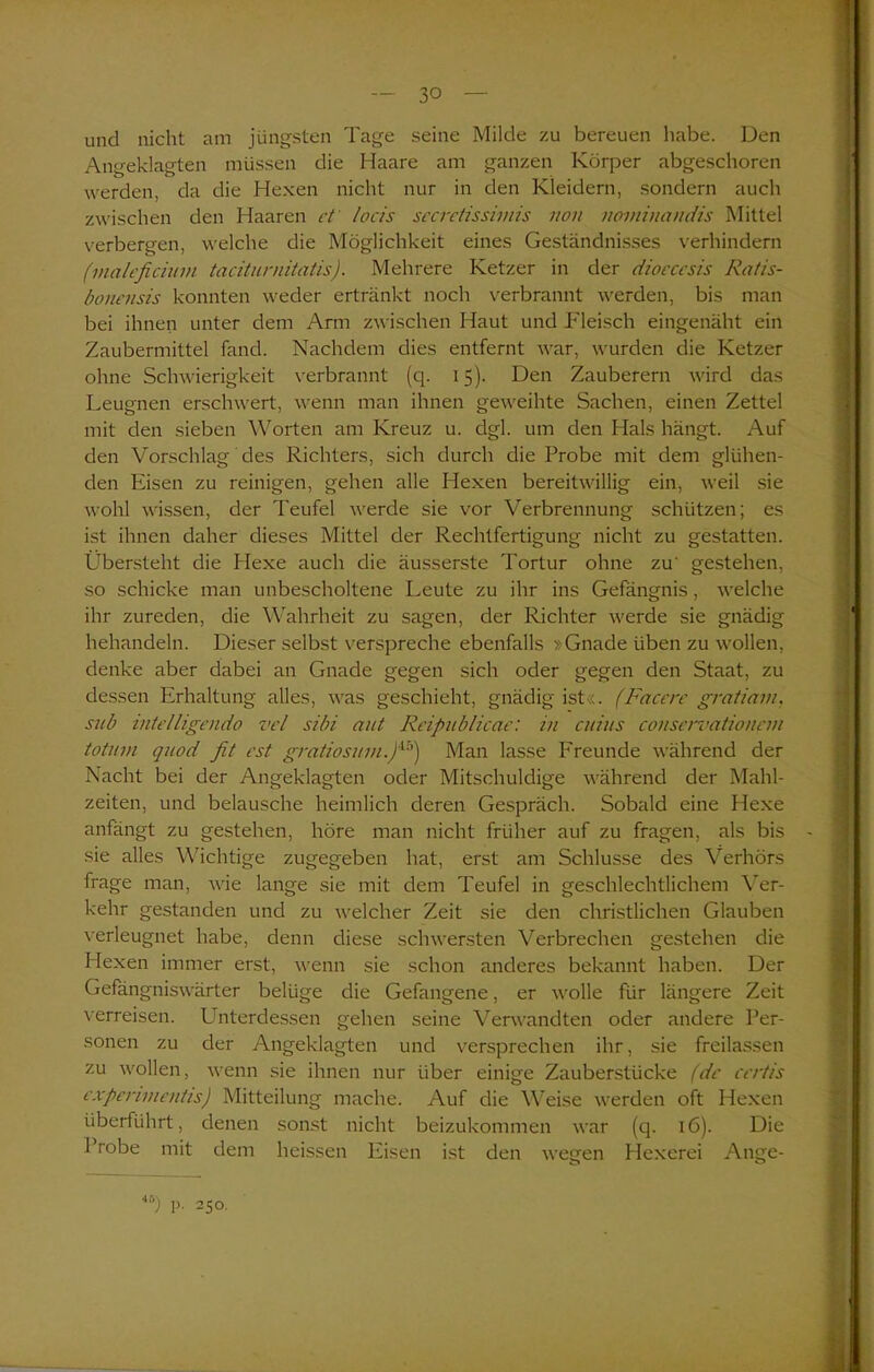 und nicht am jüngsten Tage seine Milde zu bereuen habe. Den Angeklagten müssen die Haare am ganzen Körper abgeschoren werden, da die Hexen nicht nur in den Kleidern, sondern auch zwischen den Haaren cf locis sccrctissiniis non noviinandis Mittel verbergen, welche die Möglichkeit eines Geständnisses verhindern (maleficium taciturnitatis). Mehrere Ketzer in der dioecesis Ratis- bonensis konnten weder ertränkt noch verbrannt werden, bis man bei ihnen unter dem Arm zwischen Haut und Fleisch eingenäht ein Zaubermittel fand. Nachdem dies entfernt war, wurden die Ketzer ohne Schwierigkeit verbrannt (q. 15). Den Zauberern wird das Leugnen erschwert, wenn man ihnen geweihte Sachen, einen Zettel mit den sieben Worten am Kreuz u. clgl. um den Hals hängt. Auf den Vorschlag des Richters, sich durch die Probe mit dem glühen- den Eisen zu reinigen, gehen alle Hexen bereitwillig ein, weil sie wohl wissen, der Teufel werde sie vor Verbrennung schützen; es ist ihnen daher dieses Mittel der Rechtfertigung nicht zu gestatten. Überstellt die Hexe auch die äusserste Tortur ohne zu' gestehen, so schicke man unbescholtene Leute zu ihr ins Gefängnis, welche ihr zureden, die Wahrheit zu sagen, der Richter werde sie gnädig behandeln. Dieser selbst verspreche ebenfalls »Gnade üben zu wollen, denke aber dabei an Gnade gegen sich oder gegen den Staat, zu dessen Erhaltung alles, was geschieht, gnädig ist«. (Facere gratiam, sub intelligendo vel sibi aut Reipublicae: in cuius conservationein totuni quod fit est gratiosum.fi5) Man lasse Freunde während der Nacht bei der Angeklagten oder Mitschuldige während der Mahl- zeiten, und belausche heimlich deren Gespräch. Sobald eine Hexe anfängt zu gestehen, höre man nicht früher auf zu fragen, als bis sie alles Wichtige zugegeben hat, erst am Schlüsse des Verhörs frage man, wie lange sie mit dem Teufel in geschlechtlichem Ver- kehr gestanden und zu welcher Zeit sie den christlichen Glauben verleugnet habe, denn diese schwersten Verbrechen gestehen die Hexen immer erst, wenn sie schon anderes bekannt haben. Der Gefängniswärter belüge die Gefangene, er wolle für längere Zeit verreisen. Unterdessen gehen seine Verwandten oder andere Per- sonen zu der Angeklagten und versprechen ihr, sie freilassen zu wollen, wenn sie ihnen nur über einige Zauberstücke (de ccrtis cxpermientis) Mitteilung mache. Auf die Weise werden oft Hexen überführt, denen sonst nicht beizukommen war (q. 16). Die Probe mit dem heissen Eisen ist den wegen Hexerei Ange-
