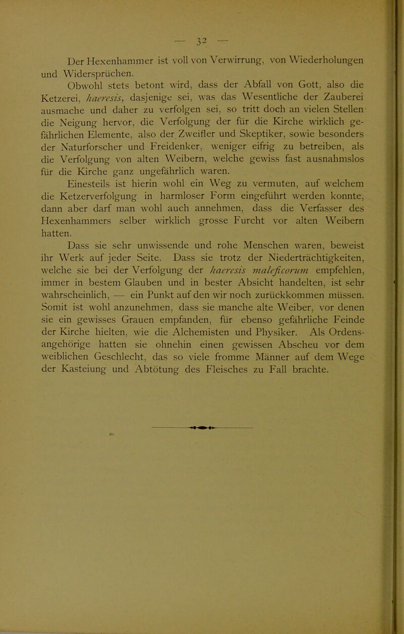 Der Hexenhammer ist voll von Verwirrung, von Wiederholungen und Widersprüchen. Obwohl stets betont wird, dass der Abfall von Gott, also die Ketzerei, haeresis, dasjenige sei, was das Wesentliche der Zauberei ausmache und daher zu verfolgen sei, so tritt doch an vielen Stellen die Neigung hervor, die Verfolgung der für die Kirche wirklich ge- fährlichen Elemente, also der Zweifler und Skeptiker, sowie besonders der Naturforscher und Freidenker, weniger eifrig zu betreiben, als die Verfolgung von alten Weibern, welche gewiss fast ausnahmslos für die Kirche ganz ungefährlich waren. Einesteils ist hierin wohl ein Weg zu vermuten, auf welchem die Ketzerverfolgung in harmloser Form eingeführt werden konnte, dann aber darf man wohl auch annehmen, dass die Verfasser des Hexenhammers selber wirklich grosse Furcht vor alten Weibern hatten. Dass sie sehr unwissende und rohe Menschen waren, beweist ihr Werk auf jeder Seite. Dass sie trotz der Niederträchtigkeiten, welche sie bei der Verfolgung der haeresis nialeficonnn empfehlen, immer in bestem Glauben und in bester Absicht handelten, ist sehr wahrscheinlich, — ein Punkt auf den wir noch zurückkommen müssen. Somit ist wohl anzunehmen, dass sie manche alte Weiber, vor denen sie ein gewisses Grauen empfanden, für ebenso gefährliche Feinde der Kirche hielten, wie die Alchemisten und Physiker. Als Ordens- angehörige hatten sie ohnehin einen gewissen Abscheu vor dem weiblichen Geschlecht, das so viele fromme Männer auf dem Wege der Kasteiung und Abtötung des Fleisches zu Fall brachte.