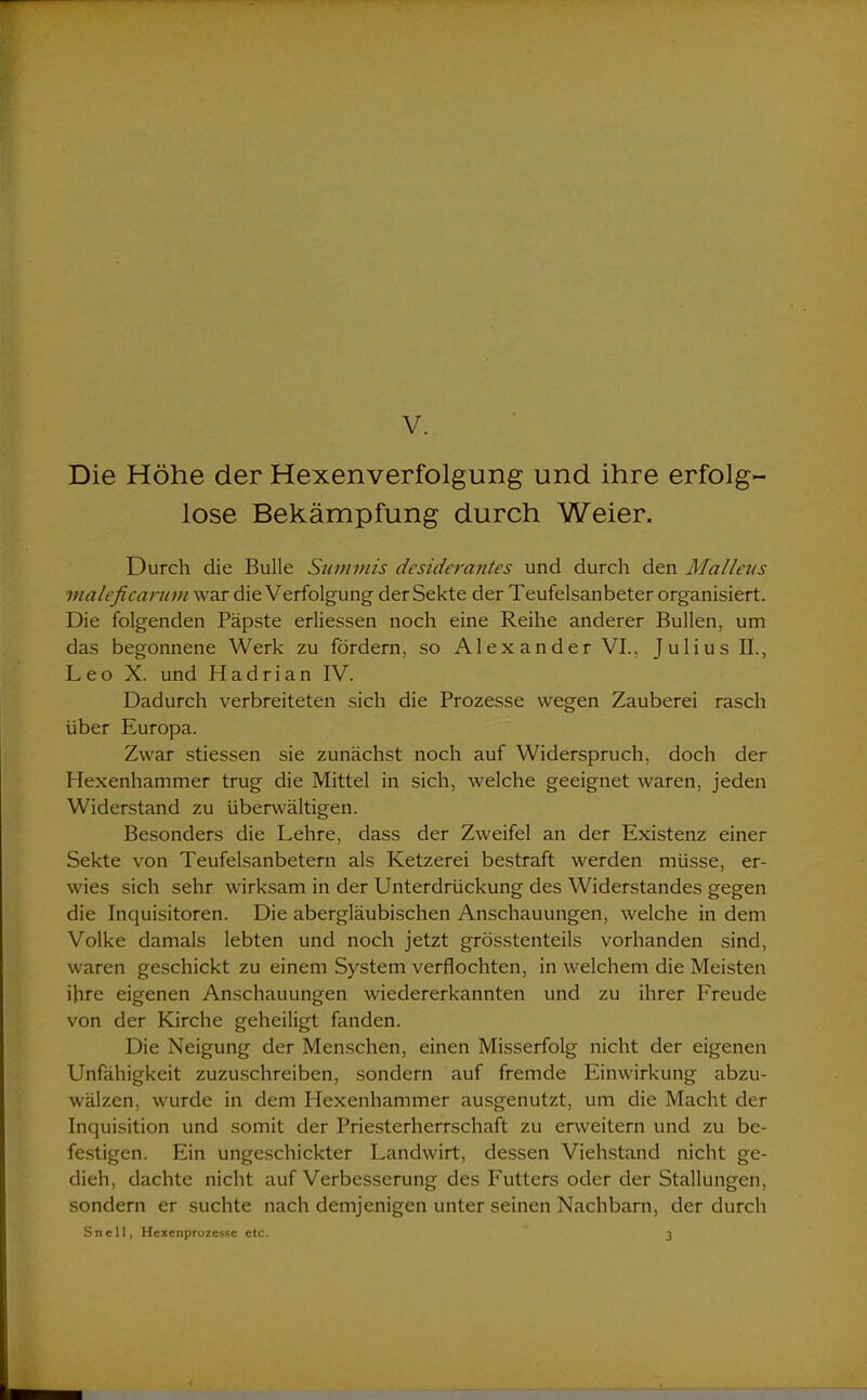V. Die Höhe der Hexenverfolgung und ihre erfolg- lose Bekämpfung durch Weier. Durch die Bulle Summis desiderantes und durch den Malleits maleficannn war die Verfolgung der Sekte der Teufelsanbeter organisiert. Die folgenden Päpste erliessen noch eine Reihe anderer Bullen, um das begonnene Werk zu fördern, so Alexander VI., Julius II., Leo X. und Hadrian IV. Dadurch verbreiteten sich die Prozesse wegen Zauberei rasch über Europa. Zwar stiessen sie zunächst noch auf Widerspruch, doch der Hexenhammer trug die Mittel in sich, welche geeignet waren, jeden Widerstand zu überwältigen. Besonders die Lehre, dass der Zweifel an der Existenz einer Sekte von Teufelsanbetern als Ketzerei bestraft werden müsse, er- wies sich sehr wirksam in der Unterdrückung des Widerstandes gegen die Inquisitoren. Die abergläubischen Anschauungen, welche in dem Volke damals lebten und noch jetzt grösstenteils vorhanden sind, waren geschickt zu einem System verflochten, in welchem die Meisten ihre eigenen Anschauungen wiedererkannten und zu ihrer Freude von der Kirche geheiligt fanden. Die Neigung der Menschen, einen Misserfolg nicht der eigenen Unfähigkeit zuzuschreiben, sondern auf fremde Einwirkung abzu- wälzen, wurde in dem Hexenhammer ausgenutzt, um die Macht der Inquisition und somit der Priesterherrschaft zu erweitern und zu be- festigen. Ein ungeschickter Landwirt, dessen Viehstand nicht ge- dieh, dachte nicht auf Verbesserung des Futters oder der Stallungen, sondern er suchte nach demjenigen unter seinen Nachbarn, der durch Snell, Hexenprozesse etc. 3