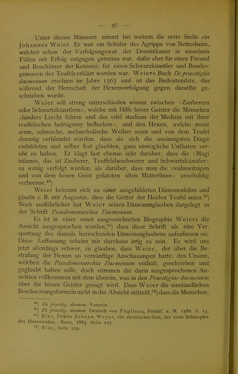 Unter diesen Männern nimmt bei weitem die erste Stelle ein Johannes Weier. Er war ein Schüler des Agrippa von Nettesheim, welcher schon der Verfolgungswut der Dominikaner in einzelnen Fällen mit Erfolg entgegen getreten war, dafür aber für einen Freund und Beschützer der Ketzerei, für einen Schwarzkünstler und Bundes- genossen des Teufels erklärt worden war. Weiers Buch Deprciestigiis daemonum erschien im Jahre 1563 und ist das Bedeutendste, das während der Herrschaft der Hexenverfolgung gegen dieselbe ge- schrieben wurde. Weier will streng unterschieden wissen zwischen »Zauberern oder Schwarzkünstlern«, welche mit Hilfe böser Geister die Menschen »hinders Liecht führen und das edel Studium der Medizin mit ihrer teuffelischen betriigerey beflecken«, und den Hexen, welche meist arme, schwache, melancholische Weiber seien und von dem Teufel derartig verblendet würden, dass sie sich die unsinnigsten Dinge einbildeten und selber fest glaubten, ganz unmögliche Unthaten ver- übt zu haben. Er klagt fast ebenso sehr darüber, dass die »Magi infames, das ist Zäuberer, Teuffelsbeschwerer und Schwartzkünstler zu wenig verfolgt würden, als darüber, dass man die »wahnwitzigen und von dem bösen Geist gefatzten alten Mütterlinen« unschuldig verbrenne.i9) Weier bekennt sich zu einer ausgebildeten Dämonenlehre und glaubt z. B. mit Augustin, dass die Götter der Heiden Teufel seien.50) Noch ausführlicher hat Weier seinen Dämonenglauben dargelegt in der Schrift Pseudomonarchia Daemonum. Es ist in einer sonst ausgezeichneten Biographie Weiers die Ansicht ausgesprochen worden,51) dass diese Schrift als eine Ver- spottung des damals herrschenden Dämonenglaubens aufzufassen sei. Diese Auffassung scheint mir durchaus irrig zu sein. Es wird uns jetzt allerdings schwer, zu glauben, dass Weier, der über die Be- strafung der Hexen so vernünftige Anschauungen hatte, den Unsinn, welchen die Pseudomonarchia Daemonum enthält, geschrieben und geglaubt haben solle, doch stimmen die darin ausgesprochenen An- sichten vollkommen mit dem überein, was in den Praestigiae daemonum über die bösen Geister gesagt wird. Dass Weier die umständlichen Beschwörungsformeln nicht in der Absicht mitteilt,52) dass die Menschen, 49) De praestig. daemort. Vorrede. 5) De praestig. daemon. Deutsch von Füglinus, Frankf. a. M. 1586. S. 13. jl) Binz, Doktor Johann Weyer, ein rheinischer Arzt, der erste Bekämpfer des Hexenwahns. Bonn, 1885. Seite 127. M) Binz, Seite 129.
