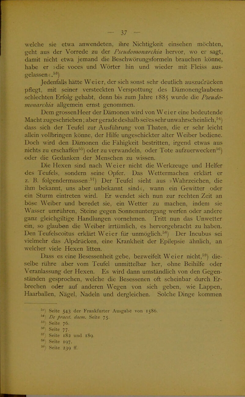 welche sie etwa anwendeten, ihre Nichtigkeit einsehen möchten, geht aus der Vorrede zu der Pseudomonarchia hervor, wo er sagt, damit nicht etwa jemand die Beschwörungsformeln brauchen könne, habe er »die voces und Wörter hin und wieder mit Fleiss aus- gelassen«.53) Jedenfalls hätte Weier, der sich sonst sehr deutlich auszudrlicken pflegt, mit seiner versteckten Verspottung des Dämonenglaubens schlechten Erfolg gehabt, denn bis zum Jahre 1885 wurde die Pseudo- monarchia allgemein ernst genommen. Dem grossen Heer der Dämonen wird von Weier eine bedeutende Macht zugeschrieben; aber gerade deshalb sei es sehr unwahrscheinlich,54) dass sich der Teufel zur Ausführung von Thaten, die er sehr leicht allein vollbringen könne, der Hilfe ungeschickter alter Weiber bediene. Doch wird den Dämonen die Fähigkeit bestritten, irgend etwas aus nichts zu erschaffen55) oder zu verwandeln, oder Tote aufzuerwecken56) oder die Gedanken der Menschen zu wissen. Die Hexen sind nach Weier nicht die Werkzeuge und Helfer des Teufels, sondern seine Opfer. Das Wettermachen erklärt er z. B. folgendermassen :57) Der Teufel sieht aus »Wahrzeichen, die ihm bekannt, uns aber unbekannt sind«, wann ein Gewitter oder ein Sturm eintreten wird. Er wendet sich nun zur rechten Zeit an böse Weiber und beredet sie, ein Wetter zu machen, indem sie Wasser umrühren, Steine gegen Sonnenuntergang werfen oder andere ganz gleichgiltige Handlungen vornehmen. Tritt nun das Unwetter ein, so glauben die Weiber irrtümlich, es hervorgebracht zu haben. Den Teufelscoitus erklärt Weier für unmöglich.58) Der Incubus sei vielmehr das Alpdrücken, eine Krankheit der Epilepsie ähnlich, an welcher viele Hexen litten. Dass es eine Besessenheit gebe, bezweifelt Weier nicht,59) die- selbe rühre aber vom Teufel unmittelbar her, ohne Beihilfe oder Veranlassung der Hexen. Es wird dann umständlich von den Gegen- ständen gesprochen, welche die Besessenen oft scheinbar durch Er- brechen oder auf anderen Wegen von sich geben, wie Lappen, Haarballen, Nägel, Nadeln und dergleichen. Solche Dinge kommen ”J) Seite 543 der Frankfurter Ausgabe von 1586. 54 ■ De praest. daem. Seite 75. 65) Seite 76. M’ Seite 77. b~) Seite 182 und 189. M) Seite 197. ä0) Seite 239 ff.