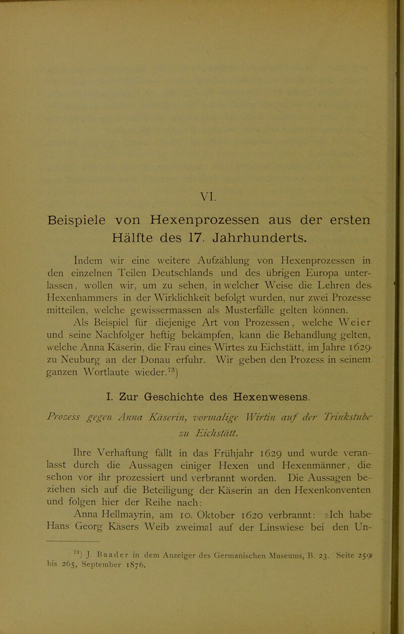 VI. Beispiele von Hexenprozessen aus der ersten Hälfte des 17. Jahrhunderts. Indem wir eine weitere Aufzählung von Hexenprozessen in den einzelnen Teilen Deutschlands und des übrigen Europa unter- lassen, wollen wir, um zu sehen, in welcher Weise die Lehren des- Hexenhammers in der Wirklichkeit befolgt wurden, nur zwei Prozesse mitteilen, welche gewissermassen als Musterfälle gelten können. Als Beispiel für diejenige Art von Prozessen, welche Weier und seine Nachfolger heftig bekämpfen, kann die Behandlung gelten, welche Anna Käserin, die Frau eines Wirtes zu Eichstätt, im Jahre 1629 zu Neuburg an der Donau erfuhr. Wir geben den Prozess in seinem ganzen Wortlaute wieder.73) I. Zur Geschichte des Hexenwesens. Prozess gegen Anna Käserin, vormalige Wirtin auf der Trinkstube- zu Eichstätt. Ihre Verhaftung fällt in das Frühjahr 1629 und wurde veran- lasst durch die Aussagen einiger Hexen und Hexenmänner, die schon vor ihr prozessiert und verbrannt worden. Die Aussagen be- ziehen sich auf die Beteiligung der Käserin an den Hexenkonventen und folgen hier der Reihe nach: Anna Hellmayrin, am 10. Oktober 1620 verbrannt: »Ich habe Hans Georg Käsers Weib zweimal auf der Linswiese bei den Un- J. Baader in dem Anzeiger des Germanischen Museums, B. 23. Seite 25<> bis 265, September 1876.