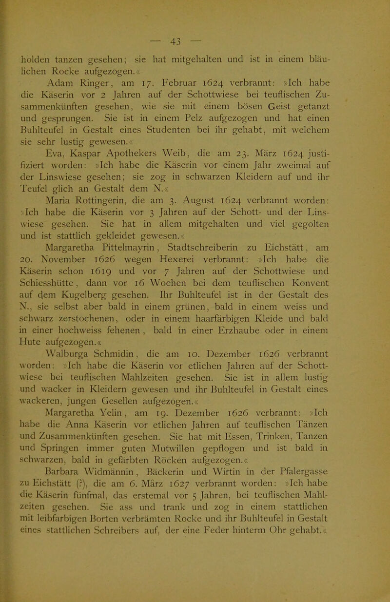 holden tanzen gesehen; sie hat mitgehalten und ist in einem bläu- lichen Rocke aufgezogen.« Adam Ringer, am 17. Februar 1624 verbrannt: »Ich habe die Käserin vor 2 Jahren auf der Schottwiese bei teuflischen Zu- sammenkünften gesehen, wie sie mit einem bösen Geist getanzt und gesprungen. Sie ist in einem Pelz aufgezogen und hat einen Buhlteufel in Gestalt eines Studenten bei ihr gehabt, mit welchem sie sehr lustig gewesen.« Eva, Kaspar Apothekers Weib, die am 23. März 1624 justi- fiziert worden: »Ich habe die Käserin vor einem Jahr zweimal auf der Linswiese gesehen; sie zog in schwarzen Kleidern auf und ihr Teufel glich an Gestalt dem N.« Maria Rottingerin, die am 3. August 1624 verbrannt worden: Ich habe die Käserin vor 3 Jahren auf der Schott- und der Lins- wiese gesehen. Sie hat in allem mitgehalten und viel gegolten und ist stattlich gekleidet gewesen.« Margaretha Pittelmayrin, Stadtschreiberin zu Eichstätt, am 20. November 1626 wegen Hexerei verbrannt: »Ich habe die Käserin schon 1619 und vor 7 Jahren auf der Schottwiese und Schiesshütte, dann vor 16 Wochen bei dem teuflischen Konvent auf dem Kugelberg gesehen. Ihr Buhlteufel ist in der Gestalt des N., sie selbst aber bald in einem grünen, bald in einem weiss und schwarz zerstochenen, oder in einem haarfärbigen Kleide und bald in einer hochweiss fehenen , bald in einer Erzhaube oder in einem Hute aufgezogen.« Walburga Schmidin, die am 10. Dezember 1626 verbrannt worden: «Ich habe die Käserin vor etlichen Jahren auf der Schott- wiese bei teuflischen Mahlzeiten gesehen. Sie ist in allem lustig und wacker in Kleidern gewesen und ihr Buhlteufel in Gestalt eines wackeren, jungen Gesellen aufgezogen.« Margaretha Yelin, am 19. Dezember 1626 verbrannt: »Ich habe die Anna Käserin vor etlichen Jahren auf teuflischen Tänzen und Zusammenkünften gesehen. Sie hat mit Essen, Trinken, Tanzen und Springen immer guten Mutwillen gepflogen und ist bald in schwarzen, bald in gefärbten Röcken aufgezogen.« Barbara Widmännin, Bäckerin und Wirtin in der Pfalergasse zu Eichstätt (?), die am 6. März 1627 verbrannt worden: »Ich habe die Käserin fünfmal, das erstemal vor 5 Jahren, bei teuflischen Mahl- zeiten gesehen. Sie ass und trank und zog in einem stattlichen mit leibfarbigen Borten verbrämten Rocke und ihr Buhlteufel in Gestalt eines stattlichen Schreibers auf, der eine Feder hinterm Ohr gehabt. :<.