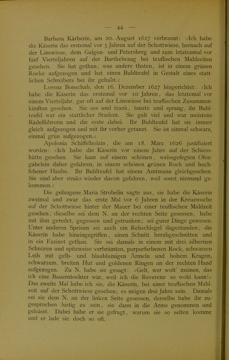 Barbara Kärberin, am 20. August 1627 verbrannt: Ich habe die Käserin das erstemal vor 5 Jahren auf der Schottwiese, hernach auf der Linswiese, dem Galgen- und Petersberg und zum letztenmal vor fünf Vierteljahren auf der Barthelwaag bei teuflischen Mahlzeiten gesehen. Sie hat gethan, was andere thaten, ist in einem grünen Rocke aufgezogen und hat einen Buhlteufel in Gestalt eines statt- lichen Schreibers bei ihr gehabt.« Lorenz Bonschab, den 16. Dezember 1627 hingerichtet: Ich habe die Käserin das erstemal vor 10 Jahren, das letztemal vor einem Vierteljahr, gar oft auf der Linswiese bei teuflischen Zusammen- künften gesehen. Sie ass und trank, tanzte und sprang, ihr Buhl- teufel war ein stattlicher Student. Sie galt viel und war meistens Rädelführerin und die erste dabei. Ihr Buhlteufel hat sie immer gleich aufgezogen und mit ihr vorher getanzt. Sie ist einmal schwarz, einmal grün aufgezogen.« Apolonia Schiffelholzin, die am 18. März 1626 justifiziert worden: »Ich habe die Käserin vor einem Jahre auf der Schiess- hütte gesehen. Sie kam auf einem schönen, weissgefegten Ofen- gabelein daher gefahren, in einem schönen grünen Rock und hoch- fehener Haube. Ihr Buhlteufel hat einem Amtmann gleichgesehen. Sie sind aber straks wieder davon gefahren, weil sonst niemand ge- kommen.« Die gefangene Maria Strobelin sagte aus, sie habe die Käserin zweimal und zwar das erste Mal vor 6 Jahren in der Kreuzwoche auf der Schottwiese hinter der Mauer bei einer teuflischen Mahlzeit gesehen; dieselbe sei dem N. an der rechten Seite gesessen, habe mit ihm geredet, gegessen und getrunken; sei guter Dinge gewesen. Unter anderen Speisen sei auch ein Rehschlegel dagestanden; die Käserin habe hineingegriffen, einen Schnitt herabgeschnitten und in ein Fazinet gethan. Sie sei damals in einem mit drei silbernen Schnüren und spitzweise verbrämten, purpurfarbenen Rock, schwarzen Leib mit gelb- und blaublumigen Ärmeln und hohem Kragen, schwarzem, breiten Hut und goldenen Ringen an der rechten Hand aufgezogen. Zu N. habe sie gesagt: »Gelt, wer wolt’ meinen, das ich eine Bauerntochter wär, weil ich die Reverenz so wohl kann!« Das zweite Mal habe ich sie, die Käserin, bei einer teuflischen Mahl- zeit auf der Schottwiese gesehen; es mögen drei Jahre sein. Damals sei sie dem N. an der linken Seite gesessen, derselbe habe ihr zu- gesprochen lustig zu sein, sie dann in die Arme genommen und geküsst. Dabei habe er sie gefragt, warum sie so selten komme und er lade sie doch so oft.