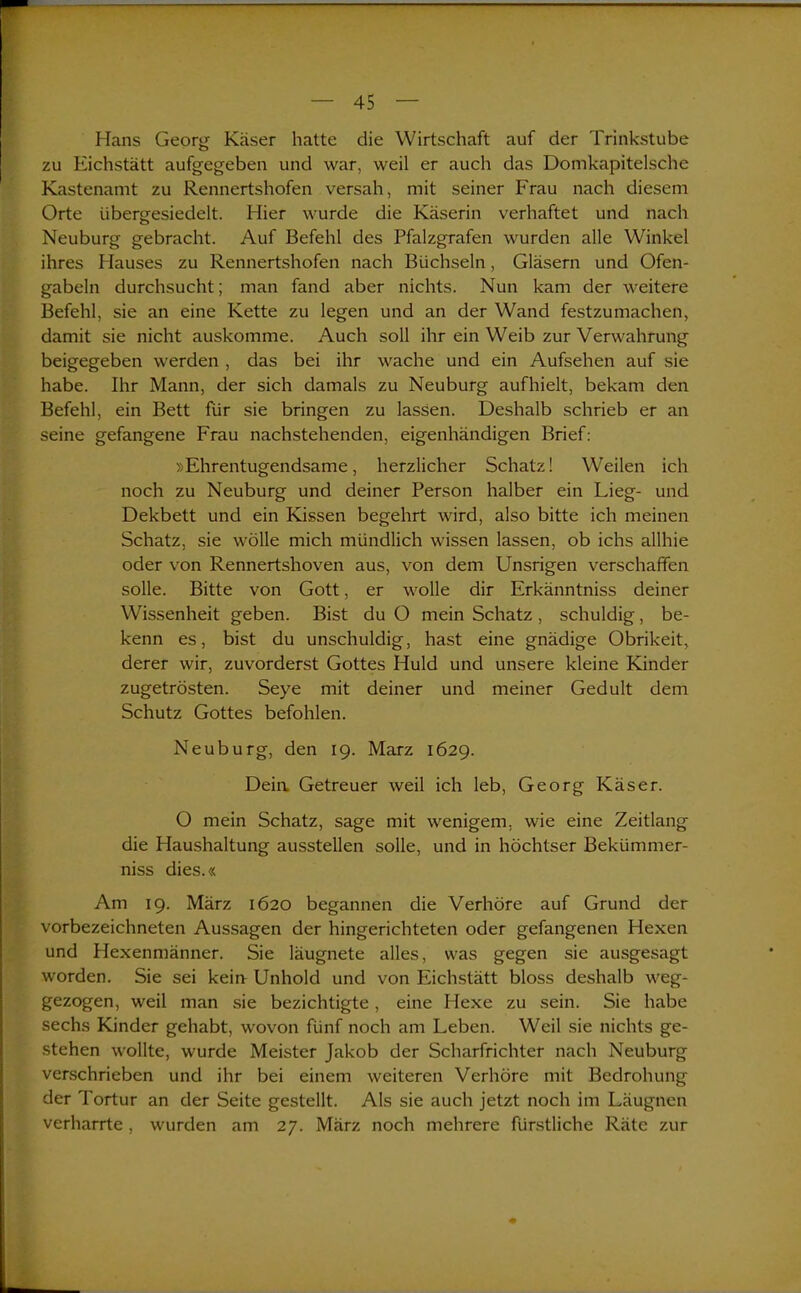 Hans Georg Käser hatte die Wirtschaft auf der Trinkstube zu Eichstätt aufgegeben und war, weil er auch das Domkapitelsche Kastenamt zu Rennertshofen versah, mit seiner Frau nach diesem Orte übergesiedelt. Hier wurde die Käserin verhaftet und nach Neuburg gebracht. Auf Befehl des Pfalzgrafen wurden alle Winkel ihres Hauses zu Rennertshofen nach Büchsein, Gläsern und Ofen- gabeln durchsucht; man fand aber nichts. Nun kam der weitere Befehl, sie an eine Kette zu legen und an der Wand festzumachen, damit sie nicht auskomme. Auch soll ihr ein Weib zur Verwahrung beigegeben werden , das bei ihr wache und ein Aufsehen auf sie habe. Ihr Mann, der sich damals zu Neuburg aufhielt, bekam den Befehl, ein Bett für sie bringen zu lassen. Deshalb schrieb er an seine gefangene Frau nachstehenden, eigenhändigen Brief: »Ehrentugendsame, herzlicher Schatz! Weilen ich noch zu Neuburg und deiner Person halber ein Lieg- und Dekbett und ein Kissen begehrt wird, also bitte ich meinen Schatz, sie wolle mich mündlich wissen lassen, ob ichs allhie oder von Rennertshoven aus, von dem Unsrigen verschaffen solle. Bitte von Gott, er wolle dir Erkänntniss deiner Wissenheit geben. Bist du O mein Schatz, schuldig, be- kenn es, bist du unschuldig, hast eine gnädige Obrikeit, derer wir, zuvorderst Gottes Huld und unsere kleine Kinder zugetrösten. Seye mit deiner und meiner Ged ult dem Schutz Gottes befohlen. Neu bürg, den 19. Marz 1629. Deia Getreuer weil ich leb, Georg Käser. O mein Schatz, sage mit wenigem, wie eine Zeitlang die Haushaltung ausstellen solle, und in höchtser Bekümmer- niss dies.« Am 19. März 1620 begannen die Verhöre auf Grund der vorbezeichneten Aussagen der hingerichteten oder gefangenen Hexen und Hexenmänner. Sie läugnete alles, was gegen sie ausgesagt worden. Sie sei kein Unhold und von Eichstätt bloss deshalb weg- gezogen, weil man sie bezichtigte, eine Hexe zu sein. Sie habe sechs Kinder gehabt, wovon fünf noch am Leben. Weil sie nichts ge- stehen wollte, wurde Meister Jakob der Scharfrichter nach Neuburg verschrieben und ihr bei einem weiteren Verhöre mit Bedrohung der Tortur an der Seite gestellt. Als sie auch jetzt noch im Läugnen verharrte, wurden am 27. März noch mehrere fürstliche Räte zur