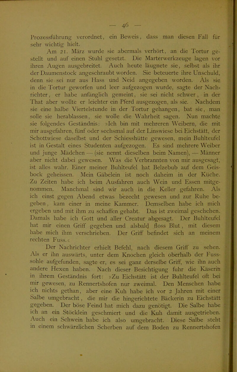 Prozessführung verordnet, ein Beweis, dass man diesen Kall für sehr wichtig hielt. Am 21. März wurde sie abermals verhört, an die Tortur ge- stellt und auf einen Stuhl gesetzt. Die Marterwerkzeuge lagen vor ihren Augen ausgebreitet. Auch heute läugnete sie, selbst als ihr der Daumenstock angeschraubt worden. Sie beteuerte ihre Unschuld, denn sie sei nur aus Hass und Neid angegeben worden. Als sie in die Tortur geworfen und leer aufgezogen wurde, sagte der Nach- richter, er habe anfänglich gemeint, sie sei nicht schwer, in der That aber wollte er leichter ein Pferd ausgezogen, als sie. Nachdem sie eine halbe Viertelstunde in der Tortur gehangen, bat sie, man solle sie herablassen, sie wolle die Wahrheit sagen. Nun machte sie folgendes Geständnis: »Ich bin mit mehreren Weibern, die mit mir ausgefahren, fünf oder sechsmal auf der Linswiese bei Eichstätt, der Schottwiese daselbst und der Schiesshiitte gewesen, mein Buhlteufel ist in Gestalt eines Studenten aufgezogen. Es sind mehrere Weiber und junge Mädchen — (sie nennt dieselben beim Namen), — Männer aber nicht dabei gewesen. Was die Verbrannten von mir ausgesagt, ist alles wahr. Einer meiner Buhlteufel hat Beizebub auf dem Geis- bock geheissen. Mein Gäbelein ist noch daheim in der Küche. Zu Zeiten habe ich beim Ausfahren auch Wein und Essen mitge- nommen. Manchmal sind wir auch in die Keller gefahren. Als ich einst gegen Abend etwas bezecht gewesen und zur Ruhe be- geben , kam einer in meine Kammer. Demselben habe ich mich ergeben und mit ihm zu schaffen gehabt. Das ist zweimal geschehen. Damals habe ich Gott und aller Creatur abgesagt. Der Buhlteufel hat mir einen Griff gegeben und alsbald floss Blut, mit diesem habe mich ihm verschrieben. Der Griff befindet sich an meinem rechten Fuss.« Der Nachrichter erhielt Befehl, nach diesem Griff zu sehen. Als er ihn auswärts, unter dem Knochen gleich oberhalb der Fuss- sohle aufgefunden, sagte er, es sei ganz derselbe Griff, wie ihn auch andere Hexen haben. Nach dieser Besichtigung fuhr die Käserin in ihrem Geständnis fort: »Zu Eichstätt ist der Buhlteufel oft bei mir gewesen, zu Rennertshofen nur zweimal. Den Menschen habe ich nichts gethan, aber eine Kuh habe ich vor 2 Jahren mit einer Salbe umgebracht, die mir die hingerichtete Bäckerin zu Eichstätt gegeben. Der böse Feind hat mich dazu genötigt. Die Salbe habe ich an ein Stöcklein geschmiert und die Kuh damit ausgetrieben. Auch ein Schwein habe ich also umgebracht. Diese Salbe steht in einem schwärzlichen Scherben auf dem Boden zu Rennertshofen