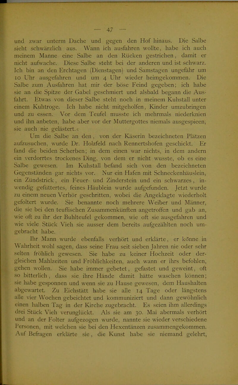 und zwar unterm Dache und gegen den Hof hinaus. Die Salbe sieht schwärzlich aus. Wann ich ausfahren wollte, habe ich auch meinem Manne eine Salbe an den Rücken gestrichen, damit er nicht aufwache. Diese Salbe steht bei der anderen und ist schwarz. Ich bin an den Erclitagen (Dienstagen) und Samstagen ungefähr um io Uhr ausgefahren und um 4 Uhr wieder heimgekommen. Die Salbe zum Ausfahren hat mir der böse Feind gegeben; ich habe sie an die Spitze der Gabel geschmiert und alsbald begann die Aus- fahrt. Etwas von dieser Salbe steht noch in meinem Kuhstall unter einem Kuhtroge. Ich habe nicht mitgeholfen, Kinder umzubringen und zu essen. Vor dem Teufel musste ich mehrmals niederknien und ihn anbeten, habe aber vor der Muttergottes niemals ausgespieen, sie auch nie gelästert.« Um die Salbe an den , von der Käserin bezeichneten Plätzen aufzusuchen, wurde Dr. Holzfeld nach Rennertshofen geschickt. Er fand die beiden Scherben; in dem einen war nichts, in dem andern ein verdorrtes trockenes Ding, von dem er nicht wusste, ob es eine Salbe gewesen. Im Kuhstall befand sich von den bezeichneten Gegenständen gar nichts vor. Nur ein Hafen mit Schneckenhäuslein, ein Zündstrick , ein Feuer- und Zinderstein und ein schwarzes , in- wendig gefüttertes, feines Häublein wurde aufgefunden. Jetzt wurde zu einem neuen Verhör geschritten, wobei die Angeklagte wiederholt gefoltert wurde. Sie benannte noch mehrere Weiber und Männer, die sie bei den teuflischen Zusammenkünften angetroffen und gab an, wie oft zu ihr der Buhlteufel gekommen, wie oft sie ausgefahren und wie viele Stück Vieh sie ausser dem bereits aufgezählten noch um- gebracht habe. Ihr Mann wurde ebenfalls verhört und erklärte, er könne in Wahrheit wohl sagen, dass seine Frau seit sieben Jahren nie oder sehr selten fröhlich gewesen. Sie habe zu keiner Hochzeit oder der- gleichen Mahlzeiten und Fröhlichkeiten, auch wann er ihrs befohlen, gehen wollen. Sie habe immer gebetet, gefastet und geweint, oft so bitterlich, dass sie ihre Hände damit hätte waschen können; sie habe gesponnen und wenn sie zu Hause gewesen, dem Haushalten abgewartet. Zu Eichstätt habe sie alle 14 Tage oder längstens alle vier Wochen gebeichtet und kommuniziert und dann gewöhnlich einen halben Tag in der Kirche zugebracht. Es seien ihm allerdings drei Stück Vieh verunglückt. Als sie am 30. Mai abermals verhört und an der Folter aufgezogen wurde, nannte sie wieder verschiedene Personen, mit welchen sie bei den Hexentänzen zusammengekommen. Auf Befragen erklärte sie, die Kunst habe sie niemand gelehrt,