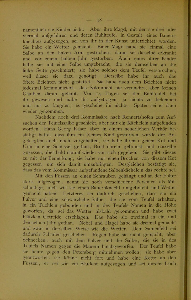 namentlich die Kinder nicht. Aber ihre Magd, mit der sie drei oder viermal aufgefahren und deren Buhlteufel in Gestalt eines Bauern- knechtes aufgezogen, sei von ihr in der Kunst unterrichtet worden. Sie habe ein Wetter gemacht. Einer Magd habe sie einmal eine Salbe an den linken Arm gestrichen; daran sei dieselbe erkrankt und vor einem halben Jahr gestorben. Auch eines ihrer Kinder habe sie mit einer Salbe umgebracht, die sie demselben an die linke Seite geschmiert; sie habe solches dem Teufel versprochen, weil dieser sie dazu genötigt. Derselbe habe ihr auch das öftere Beichten nicht gestattet. Sie habe nach dem Beichten nicht jedesmal kommuniziert, das Sakrament nie verunehrt, aber keinen Glauben daran gehabt. Vor 14 Tagen sei der Buhlteufel bei ihr gewesen und habe ihr aufgetragen, ja nichts zu bekennen und nur zu läugnen; es geschehe ihr nichts. Später sei er dann wieder gekommen. Nachdem noch drei Kommissäre nach Rennertshofen zum Äuf- suchen der Teufelssalbe geschickt, aber nur ein Kächelein aufgefunden worden, Hans Georg Käser aber in einem neuerlichen Verhör be- stätigt hatte, dass ihm ein kleines Kind gestorben, wurde der An- geklagten auch noch vorgehalten, sie habe ihren eigenen Kot und Urin in eine Schüssel gethan , Brod darein gebrockt und dasselbe gegessen, aber bald darauf wieder von sich gegeben. Sie gibt dieses zu mit der Bemerkung, sie habe nur einen Brocken von diesem Kot gegessen, um sich damit umzubringen. Desgleichen bestätigt sie, dass das vom Kommissär aufgefundene Salbenkächelein das rechte sei. Mit den Füssen an einen Schrauben gehängt und an der Folter stark aufgezogen, nennt sie noch verschiedene Personen als Mit- schuldige, auch will sie einen Bauernknecht umgebracht und Wetter gemacht haben. Letzteres sei dadurch geschehen, dass sie ein Pulver und eine schwärzliche Salbe, die sie vom Teufel erhalten, in ein Tiichlein gebunden und in des Teufels Namen in die Höhe geworfen, da sei das Wetter alsbald gekommen und habe zwei Plätzlein Getreide erschlagen. Das habe sie zweimal in ein und demselben Jahr gethan. Nebel und Hagel habe sie dreimal gemacht und zwar in derselben Weise wie die Wetter. Dem Samenfeld sei dadurch Schaden geschehen. Regen habe sie nicht gemacht, aber Schnecken, auch mit dem Pulver und der Salbe, die sie in des Teufels Namen gegen die Mauern hinabgeworfen. Der Teufel habe sie heute gegen den Petersberg mitnehmen wollen; sie habe aber geantwortet, sie könne nicht fort und habe eine Kette an den IH iissen, er sei wie ein Student aufgezogen und sei durchs Loch