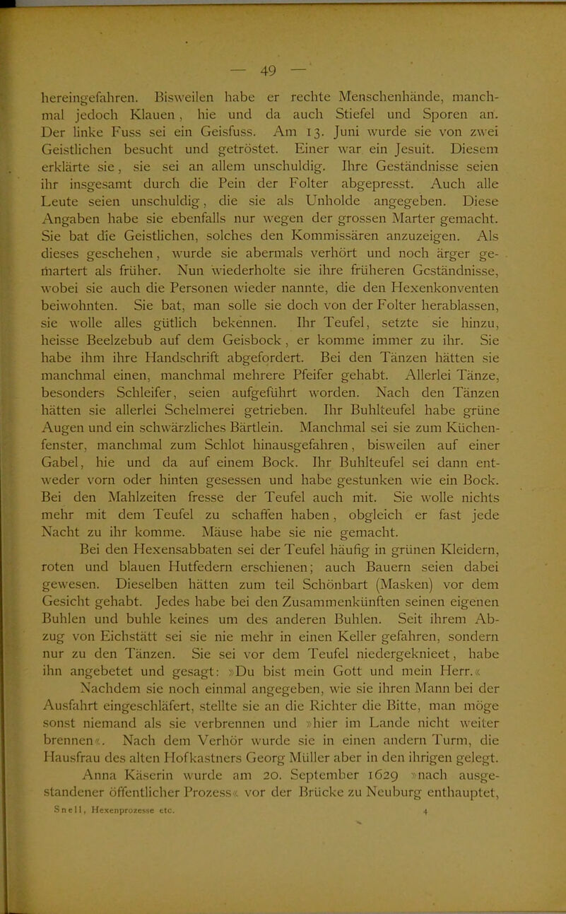 hereingefahren. Bisweilen habe er rechte Menschenhände, manch- mal jedoch Klauen, hie und da auch Stiefel und Sporen an. Der linke Fuss sei ein Geisfuss. Am 13. Juni wurde sie von zwei Geistlichen besucht und getröstet. Einer war ein Jesuit. Diesem erklärte sie, sie sei an allem unschuldig. Ihre Geständnisse seien ihr insgesamt durch die Pein der Folter abgepresst. Auch alle Leute seien unschuldig, die sie als Unholde angegeben. Diese Angaben habe sie ebenfalls nur wegen der grossen Marter gemacht. Sie bat die Geistlichen, solches den Kommissären anzuzeigen. Als dieses geschehen, wurde sie abermals verhört und noch ärger ge- martert als früher. Nun wiederholte sie ihre früheren Geständnisse, wobei sie auch die Personen wieder nannte, die den Hexenkonventen beiwohnten. Sie bat, man solle sie doch von der Folter herablassen, sie wolle alles gütlich bekennen. Ihr Teufel, setzte sie hinzu, heisse Beelzebub auf dem Geisbock , er komme immer zu ihr. Sie habe ihm ihre Handschrift abgefordert. Bei den Tänzen hätten sie manchmal einen, manchmal mehrere Pfeifer gehabt. Allerlei Tänze, besonders Schleifer, seien aufgeführt worden. Nach den Tänzen hätten sie allerlei Schelmerei getrieben. Ihr Buhlteufel habe grüne Augen und ein schwärzliches Bärtlein. Manchmal sei sie zum Küchen- fenster, manchmal zum Schlot hinausgefahren, bisweilen auf einer Gabel, hie und da auf einem Bock. Ihr Buhlteufel sei dann ent- weder vorn oder hinten gesessen und habe gestunken wie ein Bock. Bei den Mahlzeiten fresse der Teufel auch mit. Sie wolle nichts mehr mit dem Teufel zu schaffen haben, obgleich er fast jede Nacht zu ihr komme. Mäuse habe sie nie gemacht. Bei den Hexensabbaten sei der Teufel häufig in grünen Kleidern, roten und blauen Hutfedern erschienen; auch Bauern seien dabei gewesen. Dieselben hätten zum teil Schönbart (Masken) vor dem Gesicht gehabt. Jedes habe bei den Zusammenkünften seinen eigenen Buhlen und buhle keines um des anderen Buhlen. Seit ihrem Ab- zug von Eichstätt sei sie nie mehr in einen Keller gefahren, sondern nur zu den Tänzen. Sie sei vor dem Teufel niedergeknieet, habe ihn angebetet und gesagt: »Du bist mein Gott und mein Herr.« Nachdem sie noch einmal angegeben, wie sie ihren Mann bei der Ausfahrt eingeschläfert, stellte sie an die Richter die Bitte, man möge sonst niemand als sie verbrennen und »hier im Lande nicht weiter brennen«. Nach dem Verhör wurde sie in einen andern Turm, die Hausfrau des alten Hofkastners Georg Müller aber in den ihrigen gelegt. Anna Käserin wurde am 20. September 1629 »nach ausge- standener öffentlicher Prozess« vor der Brücke zu Neuburg enthauptet, Snell, Hexenprozesse etc. 4