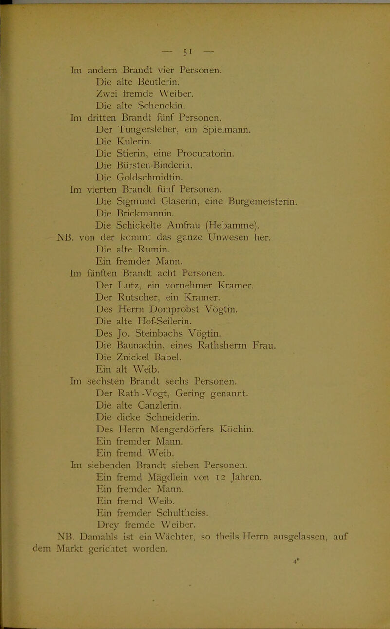 Die alte Beutlerin. Zwei fremde Weiber. Die alte Schenckin. Im dritten Brandt fünf Personen. Der Tungersleber, ein Spielmann. Die Kulerin. Die Stierin, eine Procuratorin. Die Bürsten-Binderin. Die Goldschmidtin. Im vierten Brandt fünf Personen. Die Sigmund Glaserin, eine Burgemeisterin. Die Brickmannin. Die Schickelte Amfrau (Hebamme). NB. von der kommt das ganze Unwesen her. Die alte Rumin. Ein fremder Mann. Im fünften Brandt acht Personen. Der Lutz, ein vornehmer Kramer. Der Rutscher, ein Kramer. Des Herrn Domprobst Vögtin. Die alte Hof-Seilerin. Des Jo. Steinbachs Vögtin. Die Baunachin, eines Rathsherrn Frau. Die Znickel Babel. Ein alt Weib. Im sechsten Brandt sechs Personen. Der Rath -Vogt, Gering genannt. Die alte Canzlerin. Die dicke Schneiderin. Des Herrn Mengerdörfers Köchin. Ein fremder Mann. Ein fremd Weib. Im siebenden Brandt sieben Personen. Ein fremd Mägdlein von 12 Jahren. Ein fremder Mann. Ein fremd Weib. Ein fremder Schultheiss. Drey fremde Weiber. NB. Damahls ist ein Wächter, so theils Herrn ausgelassen, auf dem Markt gerichtet worden.