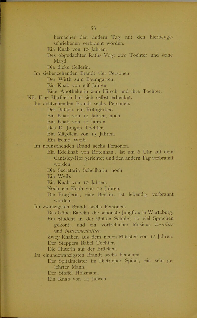 hernacher den andern Tag mit den hierbeyge- schriebenen verbrannt worden. Ein Knab von io Jahren. Des obgedachten Raths-Vogt zwo Töchter und seine Magd. Die dicke Seilerin. Im siebenzehenden Brandt vier Personen. Der Wirth zum Baumgarten. Ein Knab von eilf Jahren. Eine Apothekerin zum Hirsch und ihre Tochter. NB. Eine Harfnerin hat sich selbst erhenket. Im achtzehenden Brandt sechs Personen. Der Bätsch, ein Rothgerber. Ein Knab von 12 Jahren, noch Ein Knab von 12 Jahren. Des D. Jungen Tochter. Ein Mägdlein von 15 Jahren. Ein fremd Weib. Im neunzehenden Brand sechs Personen. Ein Edelknab von Rotenhan , ist um 6 Uhr auf dem Cantzley-Hof gerichtet und den andern Tag verbrannt worden. Die Secretärin Schellharin, noch Ein Weib. Ein Knab von 10 Jahren. Noch ein Knab von 12 Jahren. Die Briiglerin, eine Beckin, ist lebendig verbrannt worden. Im zwanzigsten Brandt sechs Personen. Das Göbel Babelin, die schönste Jungfrau in Würtzburg. Ein Student in der fünften Schule, so viel Sprachen gekont, und ein vortreflicher Musicus vocaliter und instnnnentaliter. Zwey Knaben aus dem neuen Münster von 12 Jahren. Der Steppers Babel Tochter. Die Hüterin auf der Brücken. Im einundzwanzigsten Brandt sechs Personen. Der Spitalmeister im Dietricher Spital, ein sehr ge- lehrter Mann. Der Stoffel Holzmann. Ein Knab von 14 Jahren.