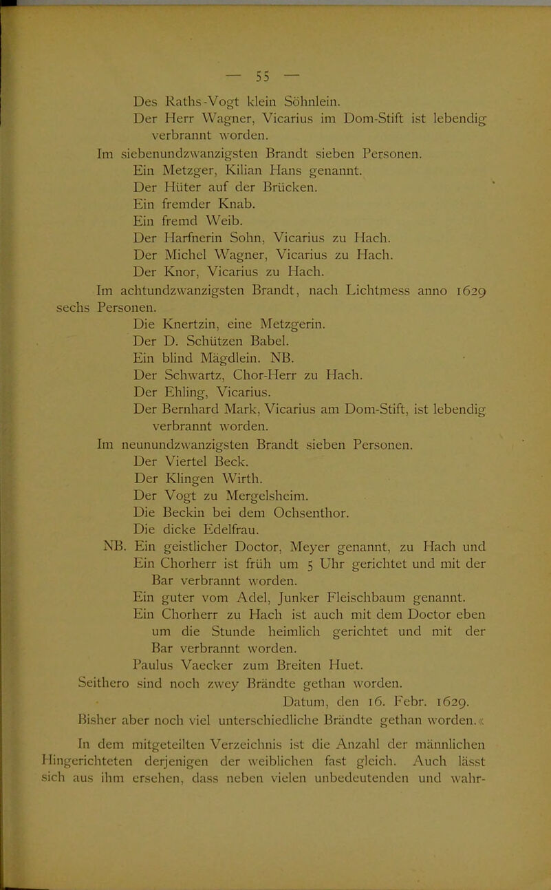 Des Raths-Vogt klein Söhnlein. Der Herr Wagner, Vicarius im Dom-Stift ist lebendig verbrannt worden. Im siebenundzwanzigsten Brandt sieben Personen. Ein Metzger, Kilian Hans genannt. Der Hüter auf der Brücken. Ein fremder Knab. Ein fremd Weib. Der Harfnerin Sohn, Vicarius zu Hach. Der Michel Wagner, Vicarius zu Hach. Der Knor, Vicarius zu Hach. Im achtundzwanzigsten Brandt, nach Lichtmess anno 1629 sechs Personen. Die Knertzin, eine Metzgerin. Der D. Schützen Babel. Ein blind Mägdlein. NB. Der Schwartz, Chor-Herr zu Hach. Der Ehling, Vicarius. Der Bernhard Mark, Vicarius am Dom-Stift, ist lebendig verbrannt worden. Im neunundzwanzigsten Brandt sieben Personen. Der Viertel Beck. Der Klingen Wirth. Der Vogt zu Mergelsheim. Die Beckin bei dem Ochsenthor. Die dicke Edelfrau. NB. Ein geistlicher Doctor, Meyer genannt, zu Hach und Ein Chorherr ist früh um 5 Uhr gerichtet und mit der Bar verbrannt worden. Ein guter vom Adel, Junker Fleischbaum genannt. Ein Chorherr zu Hach ist auch mit dem Doctor eben um die Stunde heimlich gerichtet und mit der Bar verbrannt worden. Paulus Vaecker zum Breiten Huet. Seithero sind noch zwey Brändte gethan worden. Datum, den 16. Febr. 1629. Bisher aber noch viel unterschiedliche Brändte gethan worden.« In dem mitgeteilten Verzeichnis ist die Anzahl der männlichen Hingerichteten derjenigen der weiblichen fast gleich. Auch lässt sich aus ihm ersehen, dass neben vielen unbedeutenden und wahr-