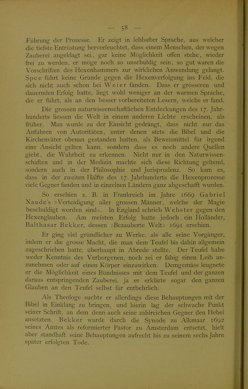 53 Führung der Prozesse. Er zeigt in lebhafter Sprache, aus welcher die tiefste Entrüstung hervorleuchtet, dass einem Menschen, der wegen Zauberei angeklagt sei, gar keine Möglichkeit offen stehe, wieder frei zu werden, er möge noch so unschuldig sein; so gut waren die Vorschriften des Hexenhammers zur wirklichen Anwendung gelangt. Spee führt keine Gründe gegen die Hexenverfolgung ins Feld, die sich nicht auch schon bei Weier fänden. Dass er grösseren und dauernden Erfolg hatte, liegt wohl weniger an der warmen Sprache,, die er führt, als an den besser vorbereiteten Lesern, welche er fand. Die grossen naturwissenschaftlichen Entdeckungen des 17. Jahr- hunderts Hessen die Welt in einem anderen Lichte erscheinen, als früher. Man wurde zu der Einsicht gedrängt, dass nicht nur das Anführen von Autoritäten, unter denen stets die Bibel und die Kirchenväter obenan gestanden hatten, als Beweismittel für irgend eine Ansicht gelten kann, sondern dass es noch andere Quellen giebt, die Wahrheit zu erkennen. Nicht nur in den Naturwissen- schaften und in der Medizin machte sich diese Richtung geltend, sondern auch in der Philosophie und Jurisprudenz. So kam es, dass in der zweiten Hälfte des 17. Jahrhunderts die Hexenprozesse viele Gegner fanden und in einzelnen Ländern ganz abgeschafft wurden. So erschien z. B. in Frankreich im Jahre 1669 Gabriel Naudes »Verteidigung aller grossen Männer, welche der Magie beschuldigt worden sind«. In England schrieb Webster gegen den Hexenglauben. Am meisten Erfolg hatte jedoch ein Holländer, Balthasar Bekker, dessen »Bezauberte Welt« 1691 erschien. Er ging viel gründlicher zu Werke, als alle seine Vorgänger, indem er die grosse Macht, die man dem Teufel bis dahin allgemein zugeschrieben hatte, überhaupt in Abrede stellte. Der Teufel habe weder Kenntnis des Verborgenen, noch sei er fähig einen Leib an- zunehmen oder auf einen Körper einzuwirken. Demgemäss leugnete er die Möglichkeit eines Bündnisses mit dem Teufel und der ganzen daraus entspringenden Zauberei, ja er erklärte sogar den ganzen Glauben an den Teufel selbst für entbehrlich. Als Theologe suchte er allerdings diese Behauptungen mit der Bibel in Einklang zu bringen, und hierin lag der schwache Punkt seiner Schrift, an dem denn auch seine zahlreichen Gegner den Hebel ansetzten. Bekker wurde durch die Synode zu Alkmaar 1692 seines Amtes als reformierter Pastor zu Amsterdam entsetzt, hielt aber standhaft seine Behauptungen aufrecht bis zu seinem sechs Jahre später erfolgten Tode.
