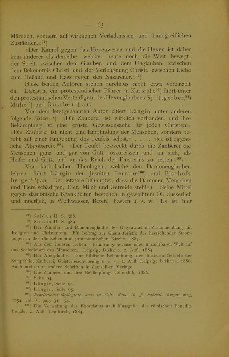 Märchen, sondern auf wirklichen Verhältnissen und handgreiflichen Zuständen.«91) > Der Kampf gegen das Hexenwesen und die Hexen ist daher kein anderer als derselbe, welcher heute noch die Welt bewegt: der Streit zwischen dem Glauben und dem Unglauben, zwischen dem Bekenntnis Christi und der Verleugnung Christi, zwischen Liebe zum Heiland und Hass gegen den Nazarener.«92) Diese beiden Autoren stehen durchaus nicht etwa vereinzelt da. Längin, ein protestantischer Pfarrer in Karlsruhe93) führt unter den protestantischen Verteidigern des Hexenglaubens Splittgerber,94) Mühe95) und Röschen99) auf. Von dem letztgenannten Autor zitiert Längin unter anderen folgende Sätze:97) »Die Zauberei ist wirklich vorhanden, und ihre Bekämpfung ist eine ernste Gewissensache für jeden Christen.« »Die Zauberei ist nicht eine Empfindung der Menschen, sondern be- ruht auf einer Eingebung des Teufels selbst.« .... »sie ist eigent- liche Abgötterei«.98) Der Teufel bezweckt durch die Zauberei die Menschen ganz und gar von Gott loszureissen und an sich, als Helfer und Gott, und an das Reich d^r Finsternis zu ketten.«99) Von katholischen Theologen, welche den Dämonenglauben lehren, führt Längin den Jesuiten Perrone100) und Bischofs- berger101) an. Der letztere behauptet, dass die Dämonen Menschen und Tiere schädigen, Eier, Milch und Getreide stehlen. Seine Mittel gegen dämonische Krankheiten bestehen in geweihtem Öl, äusserlich und innerlich, in Weihwasser, Beten, Fasten u. s. w. Es ist hier 0I) Sold an II. S. 3S8. °2) Sold an II. S. 38g. 1,s) Der Wunder- und Däinonenglaube der Gegenwart im Zusammenhang mit Religion und Christentum. Ein Beitrag zur Charakteristik der herrschenden Ström- ungen in der römischen und protestantischen Kirche. 1SS7. U4) Aus dem inneren Leben. Erfahrungsbeweise einer unsichtbaren Welt auf das Seelenleben des Menschen. Leipzig; Böhme. 2. Aufl. 1S84. °5) Der Aberglaube. Eine biblische Beleuchtung der finsteren Gebiete der Sympathie, Zauberei, Geisterbeschwörung u. s. w. 2. Aufl. Leipzig; Böhme. 1S86. Auch mehrerere andere Schriften in demselben Verlage. !,,,) Die Zauberei und ihre Bekämpfung. Gütersloh, 1886. fl7) Seite 94. BS) Längin, Seite 94. 9U) Läng in, Seite 95. t»°) Prarfcctioncs theologicac, qttas in Coli. Rom. S. J. habebat. Regensburg, 1S54. vol. V. pag. 31—54. M) Die Verwaltung des Exorcistats nach Massgabe des römischen Benedic- tionale. 2. Aufl. Leutkirch, 1884.