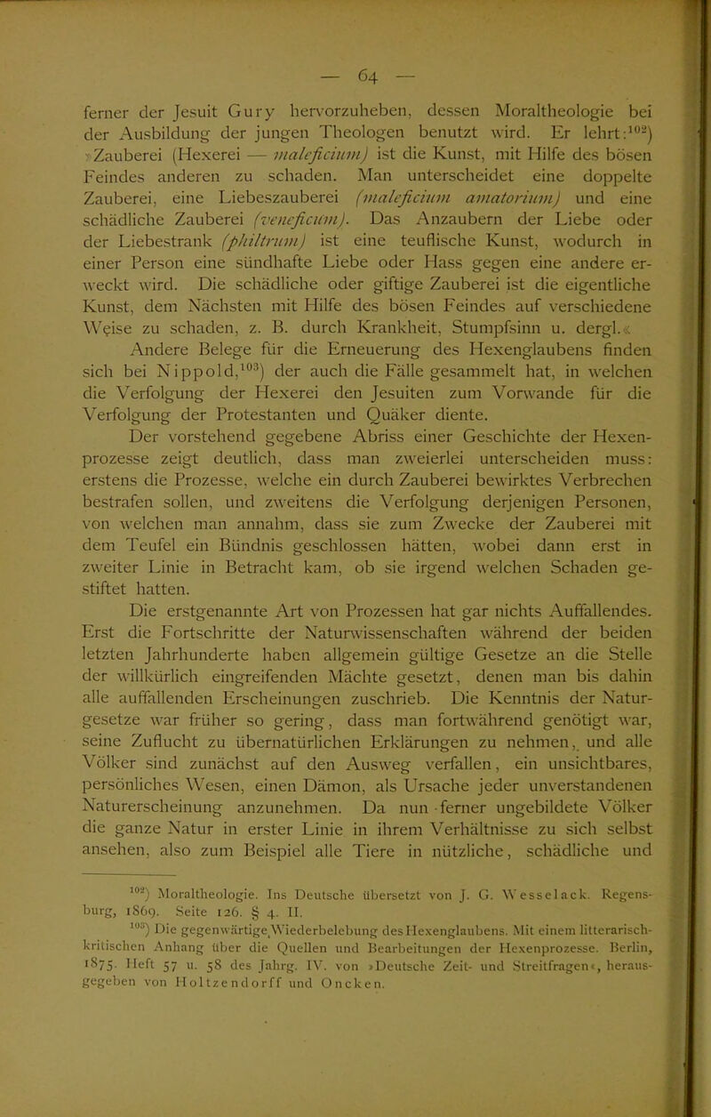 ferner der Jesuit Gury hervorzuheben, dessen Moraltheologie bei der Ausbildung der jungen Theologen benutzt wird. Er lehrt:102) >-Zauberei (Hexerei — maleficium) ist die Kunst, mit Hilfe des bösen Feindes anderen zu schaden. Man unterscheidet eine doppelte Zauberei, eine Liebeszauberei (maleficium amatorium) und eine schädliche Zauberei (vencficum). Das Anzaubern der Liebe oder der Liebestrank (philtrum) ist eine teuflische Kunst, wodurch in einer Person eine sündhafte Liebe oder Hass gegen eine andere er- weckt wird. Die schädliche oder giftige Zauberei ist die eigentliche Kunst, dem Nächsten mit Hilfe des bösen Feindes auf verschiedene W^ise zu schaden, z. B. durch Krankheit, Stumpfsinn u. dergl. Andere Belege für die Erneuerung des Hexenglaubens finden sich bei Nippold,103) der auch die Fälle gesammelt hat, in welchen die Verfolgung der Hexerei den Jesuiten zum Vorwände für die Verfolgung der Protestanten und Quäker diente. Der vorstehend gegebene Abriss einer Geschichte der Hexen- prozesse zeigt deutlich, dass man zweierlei unterscheiden muss: erstens die Prozesse, welche ein durch Zauberei bewirktes Verbrechen bestrafen sollen, und zweitens die Verfolgung derjenigen Personen, von welchen man annahm, dass sie zum Zwecke der Zauberei mit dem Teufel ein Bündnis geschlossen hätten, wobei dann erst in zweiter Linie in Betracht kam, ob sie irgend welchen Schaden ge- stiftet hatten. Die erstgenannte Art von Prozessen hat gar nichts Auffallendes. Erst die Fortschritte der Naturwissenschaften während der beiden letzten Jahrhunderte haben allgemein gültige Gesetze an die Stelle der willkürlich eingreifenden Mächte gesetzt, denen man bis dahin alle auffallenden Erscheinungen zuschrieb. Die Kenntnis der Natur- gesetze war früher so gering, dass man fortwährend genötigt war, seine Zuflucht zu übernatürlichen Erklärungen zu nehmen,, und alle Völker sind zunächst auf den Ausweg verfallen, ein unsichtbares, persönliches Wesen, einen Dämon, als Ursache jeder unverstandenen Naturerscheinung anzunehmen. Da nun ferner ungebildete Völker die ganze Natur in erster Linie in ihrem Verhältnisse zu sich selbst ansehen, also zum Beispiel alle Tiere in nützliche, schädliche und loa) Moraltheologie. Ins Deutsche übersetzt von J. C>. Wesselack. Regens- burg, 1S69. Seite 126. § 4. II. lus) Die gegenwärtige,Wiederbelebung des Hexenglaubens. Mit einem litterariscli- kritischen Anhang über die Quellen und Bearbeitungen der Hexenprozesse. Berlin, 1S75. Heft 57 u. 58 des Jahrg. IV. von »Deutsche Zeit- und Streitfragen«, heraus- gegeben von Holtzendorff und Oncken.