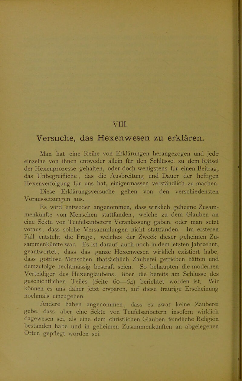 Versuche, das Hexenwesen zu erklären. Man hat eine Reihe von Erklärungen herangezogen und jede einzelne von ihnen entweder allein für den Schlüssel zu dem Rätsel der Hexenprozesse gehalten, oder doch wenigstens für einen Beitrag, das Unbegreifliche, das die Ausbreitung und Dauer der heftigen Hexenverfolgung für uns hat, einigermassen verständlich zu machen. Diese Erklärungsversuche gehen von den verschiedensten Voraussetzungen aus. Es wird entweder angenommen, dass wirklich geheime Zusam- menkünfte von Menschen stattfanden, welche zu dem Glauben an eine Sekte von Teufelsanbetern Veranlassung gaben, oder man setzt voraus, dass solche Versammlungen nicht stattfanden. Im ersteren Fall entsteht die Frage, welches der Zweck dieser geheimen Zu- sammenkünfte war. Es ist darauf, auch noch in dem letzten Jahrzehnt, geantwortet, dass das ganze Hexenwesen wirklich existiert habe, dass gottlose Menschen thatsächlich Zauberei getrieben hätten und demzufolge rechtmässig bestraft seien. So behaupten die modernen Verteidiger des Hexenglaubens, über die bereits am Schlüsse des geschichtlichen Teiles (Seite 60—64) berichtet worden ist. Wir können es uns daher jetzt ersparen, auf diese traurige Erscheinung nochmals einzugehen. Andere haben angenommen, dass es zwar keine Zauberei gebe, dass aber eine Sekte von Teufelsanbetern insofern wirklich dagewesen sei, als eine dem christlichen Glauben feindliche Religion bestanden habe und in geheimen Zusammenkünften an abgelegenen Orten gepflegt worden sei.