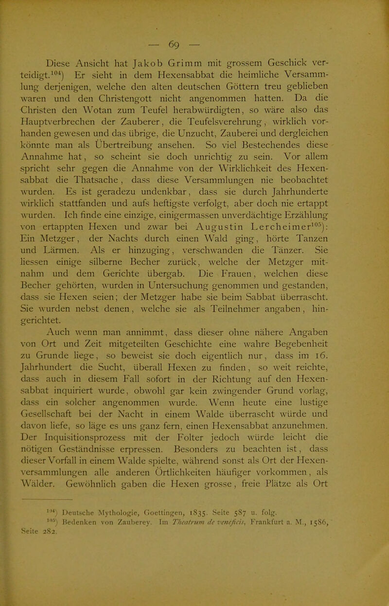 r Diese Ansicht hat Jakob Grimm mit grossem Geschick ver- teidigt.101) Er sieht in dem Hexensabbat die heimliche Versamm- lung derjenigen, welche den alten deutschen Göttern treu geblieben waren und den Christengott nicht angenommen hatten. Da die Christen den Wotan zum Teufel herabwürdigten, so wäre also das Hauptverbrechen der Zauberer, die Teufelsverehrung, wirklich vor- handen gewesen und das übrige, die Unzucht, Zauberei und dergleichen könnte man als Übertreibung ansehen. So viel Bestechendes diese Annahme hat, so scheint sie doch unrichtig zu sein. Vor allem spricht sehr gegen die Annahme von der Wirklichkeit des Hexen- sabbat die Thatsache , dass diese Versammlungen nie beobachtet wurden. Es ist geradezu undenkbar, dass sie durch Jahrhunderte wirklich stattfanden und aufs heftigste verfolgt, aber doch nie ertappt wurden. Ich finde eine einzige, einigermassen unverdächtige Erzählung von ertappten Hexen und zwar bei Augustin Lercheimer105): Ein Metzger, der Nachts durch einen Wald ging, hörte Tanzen und Lärmen. Als er hinzuging, verschwanden die Tänzer. Sie Hessen einige silberne Becher zurück, welche der Metzger mit- nahm und dem Gerichte übergab. Die Frauen, welchen diese Becher gehörten, wurden in Untersuchung genommen und gestanden, dass sie Hexen seien; der Metzger habe sie beim Sabbat überrascht. Sie wurden nebst denen, welche sie als Teilnehmer angaben, hin- gerichtet. Auch wenn man annimmt, dass dieser ohne nähere Angaben von Ort und Zeit mitgeteilten Geschichte eine wahre Begebenheit zu Grunde liege, so beweist sie doch eigentlich nur, dass im 16. Jahrhundert die Sucht, überall Hexen zu finden, so weit reichte, dass auch in diesem Fall sofort in der Richtung auf den Hexen- sabbat inquiriert wurde, obwohl gar kein zwingender Grund vorlag, dass ein solcher angenommen wurde. Wenn heute eine lustige Gesellschaft bei der Nacht in einem Walde überrascht würde und davon liefe, so läge es uns ganz fern, einen Hexensabbat anzunehmen. Der Inquisitionsprozess mit der Folter jedoch würde leicht die nötigen Geständnisse erpressen. Besonders zu beachten ist, dass dieser Vorfall in einem Walde spielte, während sonst als Ort der Hexen- versammlungen alle anderen Örtlichkeiten häufiger Vorkommen, als Wälder. Gewöhnlich gaben die Hexen grosse, freie Plätze als Ort I,M) Deutsche Mythologie, Goettingen, 1835. Seite 587 u. folg. ,06) Bedenken von Zauberey. Tin Theatrum de venefiäs, Frankfurt a. M., 1586, Seite 282.