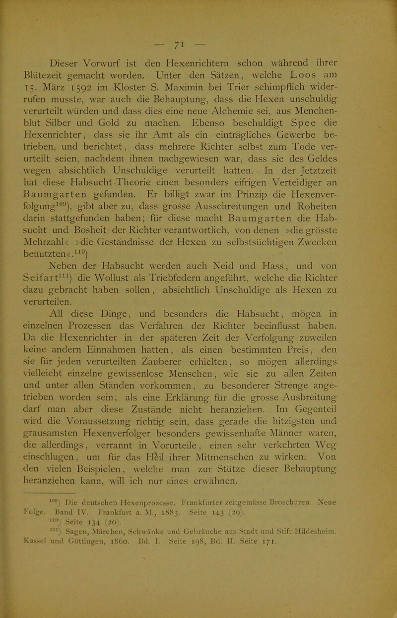 Dieser Vorwurf ist den Hexenrichtern schon während ihrer Blütezeit gemacht worden. Unter den Sätzen, welche Loos am 15. März 1592 im Kloster S. Maximin bei Trier schimpflich wider- rufen musste, war auch die Behauptung, dass die Hexen unschuldig verurteilt würden und dass dies eine neue Alchemie sei, aus Menchen- blut Silber und Gold zu machen. Ebenso beschuldigt Spee die Hexenrichter, dass sie ihr Amt als ein einträgliches Gewerbe be- trieben, und berichtet, dass mehrere Richter selbst zum Tode ver- urteilt seien, nachdem ihnen nachgewiesen war, dass sie des Geldes wegen absichtlich Unschuldige verurteilt hatten. In der Jetztzeit hat diese Habsucht-Theorie einen besonders eifrigen Verteidiger an Baumgarten gefunden. Er billigt zwar im Prinzip die Hexenver- folgung109), gibt aber zu, dass grosse Ausschreitungen und Roheiten darin stattgefunden haben; für diese macht Baumgarten die Hab- sucht und Bosheit der Richter verantwortlich, von denen »die grösste Mehrzahl« »die Geständnisse der Hexen zu selbstsüchtigen Zwecken benutzten«.110) Neben der Habsucht werden auch Neid und Hass, und von Seifart111) die Wollust als Triebfedern angeführt, welche die Richter dazu gebracht haben sollen, absichtlich Unschuldige als Hexen zu verurteilen. All diese Dinge, und besonders die Habsucht, mögen in einzelnen Prozessen das Verfahren der Richter beeinflusst haben. Da die Hexenrichter in der späteren Zeit der Verfolgung zuweilen keine andern Einnahmen hatten, als einen bestimmten Preis, den sie für jeden verurteilten Zauberer erhielten, so mögen allerdings vielleicht einzelne gewissenlose Menschen, wie sie zu allen Zeiten und unter allen Ständen Vorkommen, zu besonderer Strenge ange- trieben worden sein; als eine Erklärung für die grosse Ausbreitung darf man aber diese Zustände nicht heranziehen. Im Gegenteil wird die Voraussetzung richtig sein, dass gerade die hitzigsten und grausamsten Hexenverfolger besonders gewissenhafte Männer waren, die allerdings, verrannt in Vorurteile, einen sehr verkehrten Weg einschlugen, um für das H&il ihrer Mitmenschen zu wirken. Von den vielen Beispielen, welche man zur Stütze dieser Behauptung heranziehen kann, will ich nur eines erwähnen. lou) Die deutschen Hexenprozesse. Frankfurter zeitgemässe Broschüren. Neue Folge. Band IV. Frankfurt a. M., 1883. Seite 143 (29). no) Seite 134 (20). UI) Sagen, Märchen, Schwänke und Gebräuche aus Stadt und Stift Hildesheim.