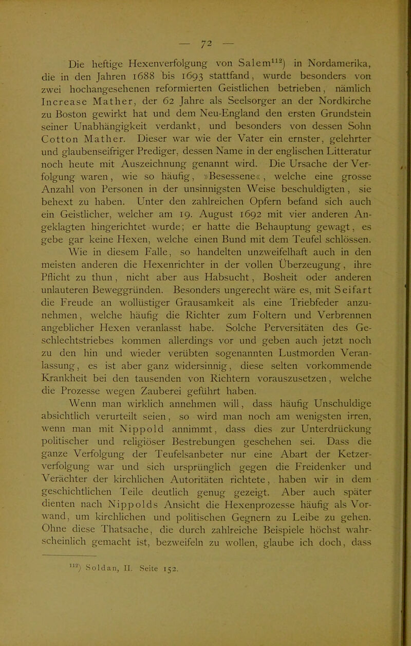 Die heftige Hexenverfolgung von Salem112) in Nordamerika, die in den Jahren 1688 bis 1693 stattfand, wurde besonders von zwei hochangesehenen reformierten Geistlichen betrieben, nämlich Increase Mat her, der 62 Jahre als Seelsorger an der Nordkirche zu Boston gewirkt hat und dem Neu-England den ersten Grundstein seiner Unabhängigkeit verdankt, und besonders von dessen Sohn Cotton Math er. Dieser war wie der Vater ein ernster, gelehrter und glaubenseifriger Prediger, dessen Name in der englischen Litteratur noch heute mit Auszeichnung genannt wird. Die Ursache der Ver- folgung waren, wie so häufig, »Besessene«, welche eine grosse Anzahl von Personen in der unsinnigsten Weise beschuldigten , sie behext zu haben. Unter den zahlreichen Opfern befand sich auch ein Geistlicher, welcher am 19. August 1692 mit vier anderen An- geklagten hingerichtet wurde; er hatte die Behauptung gewagt, es gebe gar keine Hexen, welche einen Bund mit dem Teufel schlössen. Wie in diesem Falle, so handelten unzweifelhaft auch in den meisten anderen die Hexenrichter in der vollen Überzeugung, ihre Pflicht zu thun, nicht aber aus Habsucht, Bosheit oder anderen unlauteren Beweggründen. Besonders ungerecht wäre es, mit Seifart die Freude an wollüstiger Grausamkeit als eine Triebfeder anzu- nehmen, welche häufig die Richter zum Foltern und Verbrennen angeblicher Hexen veranlasst habe. Solche Perversitäten des Ge- schlechtstriebes kommen allerdings vor und geben auch jetzt noch zu den hin und wieder verübten sogenannten Lustmorden Veran- lassung , es ist aber ganz widersinnig, diese selten vorkommende Krankheit bei den tausenden von Richtern vorauszusetzen, welche die Prozesse wegen Zauberei geführt haben. Wenn man wirklich annehmen will, dass häufig Unschuldige absichtlich verurteilt seien, so wird man noch am wenigsten irren, wenn man mit Nippold annimmt, dass dies zur Unterdrückung politischer und religiöser Bestrebungen geschehen sei. Dass die ganze Verfolgung der Teufelsanbeter nur eine Abart der Ketzer- verfolgung war und sich ursprünglich gegen die Freidenker und Verächter der kirchlichen Autoritäten richtete, haben wir in dem geschichtlichen Teile deutlich genug gezeigt. Aber auch später dienten nach Nippolds Ansicht die Hexenprozesse häufig als Vor- wand, um kirchlichen und politischen Gegnern zu Leibe zu gehen. Ohne diese Thatsache, die durch zahlreiche Beispiele höchst wahr- scheinlich gemacht ist, bezweifeln zu wollen, glaube ich doch, dass 112) Sold an, II. Seite 152.