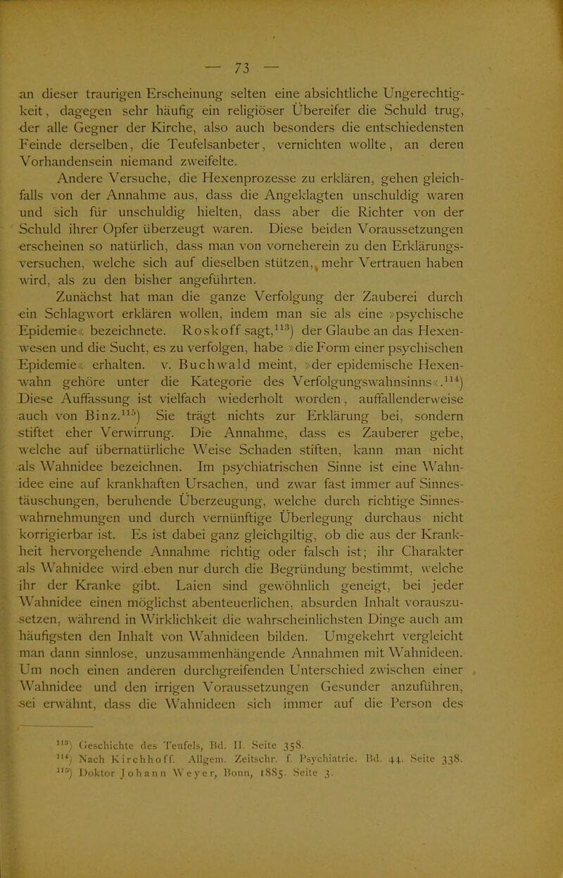 . an dieser traurigen Erscheinung selten eine absichtliche Ungerechtig- keit , dagegen sehr häufig ein religiöser Übereifer die Schuld trug, der alle Gegner der Kirche, also auch besonders die entschiedensten Feinde derselben, die Teufelsanbeter, vernichten wollte, an deren Vorhandensein niemand zweifelte. Andere Versuche, die Hexenprozesse zu erklären, gehen gleich- falls von der Annahme aus, dass die Angeklagten unschuldig waren und sich für unschuldig hielten, dass aber die Richter von der Schuld ihrer Opfer überzeugt waren. Diese beiden Voraussetzungen erscheinen so natürlich, dass man von vorneherein zu den Erklärungs- versuchen, welche sich auf dieselben stützen,, mehr Vertrauen haben wird, als zu den bisher angeführten. Zunächst hat man die ganze Verfolgung der Zauberei durch -ein Schlagwort erklären wollen, indem man sie als eine »psychische Epidemie , bezeichnete. Roskoff sagt,113) der Glaube an das Hexen- wesen und die Sucht, es zu verfolgen, habe >: die Form einer psychischen Epidemie« erhalten, v. Ruchwald meint, »der epidemische Hexen- wahn gehöre unter die Kategorie des Verfolgungswahnsinns ;.114) Diese Auffassung ist vielfach wiederholt worden, auffallenderweise auch von Binz.115) Sie trägt nichts zur Erklärung bei, sondern stiftet eher Verwirrung. Die Annahme, dass es Zauberer gebe, welche auf übernatürliche Weise Schaden stiften, kann man nicht als Wahnidee bezeichnen. Im psychiatrischen Sinne ist eine Wahn- idee eine auf krankhaften Ursachen, und zwar fast immer auf Sinnes- täuschungen, beruhende Überzeugung, welche durch richtige Sinnes- wahrnehmungen und durch vernünftige Überlegung durchaus nicht korrigierbar ist. Es ist dabei ganz gleichgiltig, ob die aus der Krank- heit hervorgehende Annahme richtig oder falsch ist; ihr Charakter als Wahnidee wird eben nur durch die Begründung bestimmt, welche ihr der Kranke gibt. Laien sind gewöhnlich geneigt, bei jeder Wahnidee einen möglichst abenteuerlichen, absurden Inhalt vorauszu- setzen, während in Wirklichkeit die wahrscheinlichsten Dinge auch am häufigsten den Inhalt von Wahnideen bilden. Umgekehrt vergleicht man dann sinnlose, unzusammenhängende Annahmen mit Wahnideen. Um noch einen anderen durchgreifenden Unterschied zwischen einer Wahnidee und den irrigen Voraussetzungen Gesunder anzuführen, -sei erwähnt, dass die Wahnideen sich immer auf die Person des Ils) Geschichte des Teufels, Bd. II. Seite 358. m) Nach Kirchhoff. Allgem. Zeitschr. f. Psychiatrie. Bd. 44. Seite 338. i16) Doktor Johann Weyer, Bonn, 1885. Seite 3.