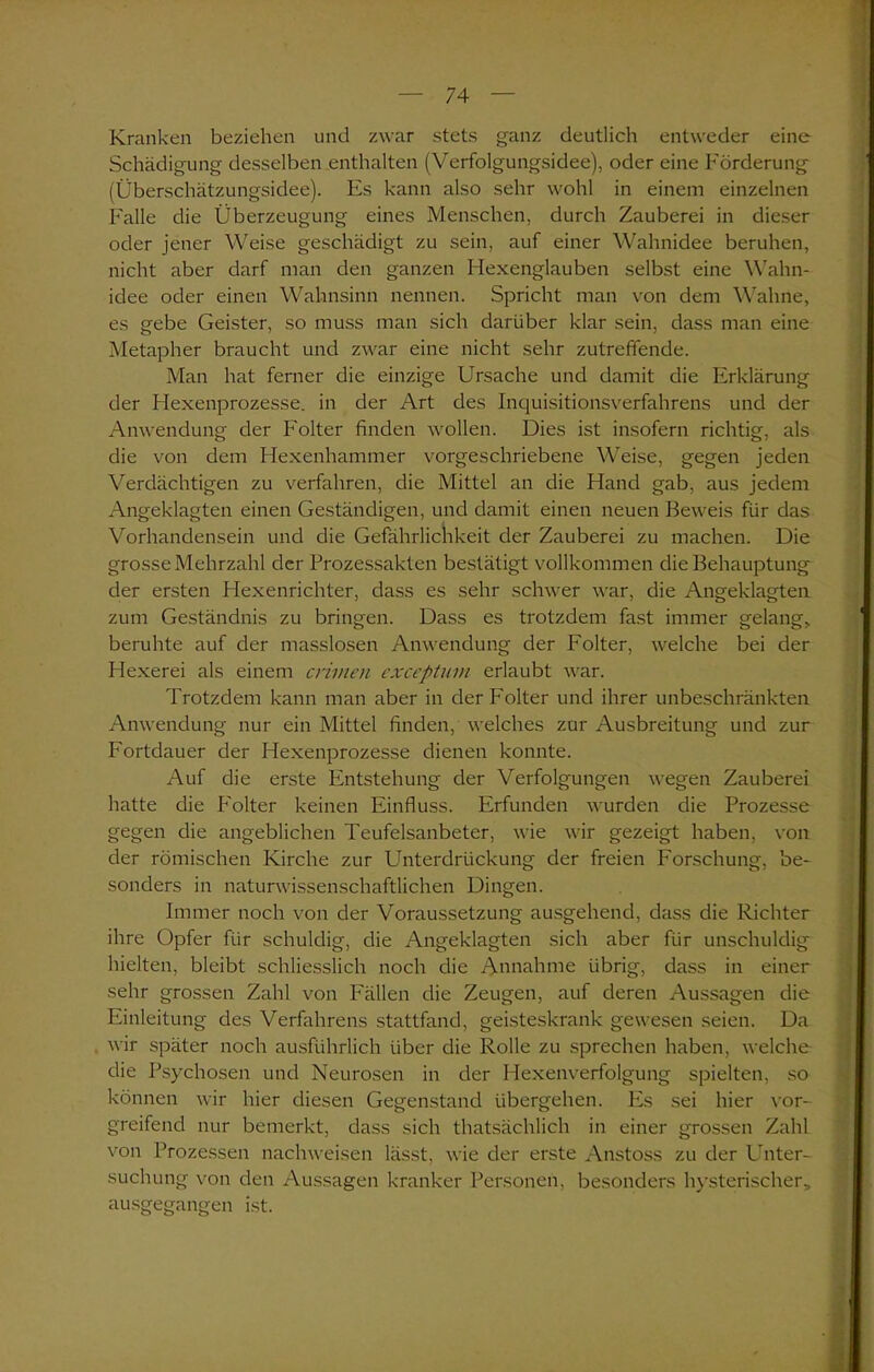 Kranken beziehen und zwar stets ganz deutlich entweder eine Schädigung desselben enthalten (Verfolgungsidee), oder eine Förderung (Überschätzungsidee). Es kann also sehr wohl in einem einzelnen Falle die Überzeugung eines Menschen, durch Zauberei in dieser oder jener Weise geschädigt zu sein, auf einer Wahnidee beruhen, nicht aber darf man den ganzen Hexenglauben selbst eine Wahn- idee oder einen Wahnsinn nennen. Spricht man von dem Wahne, es gebe Geister, so muss man sich darüber klar sein, dass man eine Metapher braucht und zwar eine nicht sehr zutreffende. Man hat ferner die einzige Ursache und damit die Erklärung der Hexenprozesse, in der Art des Inquisitionsverfahrens und der Anwendung der Folter finden wollen. Dies ist insofern richtig, als die von dem Hexenhammer vorgeschriebene Weise, gegen jeden Verdächtigen zu verfahren, die Mittel an die Hand gab, aus jedem Angeklagten einen Geständigen, und damit einen neuen Beweis für das Vorhandensein und die Gefährlichkeit der Zauberei zu machen. Die grosse Mehrzahl der Prozessakten bestätigt vollkommen die Behauptung der ersten Hexenrichter, dass es sehr schwer war, die Angeklagten zum Geständnis zu bringen. Dass es trotzdem fast immer gelang, beruhte auf der masslosen Anwendung der P'olter, welche bei der Hexerei als einem crimen exceptum erlaubt war. Trotzdem kann man aber in der Folter und ihrer unbeschränkten Anwendung nur ein Mittel finden, welches zur Ausbreitung und zur Fortdauer der Hexenprozesse dienen konnte. Auf die erste Entstehung der Verfolgungen wegen Zauberei hatte die P'olter keinen Einfluss. Erfunden wurden die Prozesse gegen die angeblichen Teufelsanbeter, wie wir gezeigt haben, von der römischen Kirche zur Unterdrückung der freien Forschung, be- sonders in naturwissenschaftlichen Dingen. Immer noch von der Voraussetzung ausgehend, dass die Richter ihre Opfer für schuldig, die Angeklagten sich aber für unschuldig hielten, bleibt schliesslich noch die Annahme übrig, dass in einer sehr grossen Zahl von Fällen die Zeugen, auf deren Aussagen die Einleitung des Verfahrens stattfand, geisteskrank gewesen seien. Da wir später noch ausführlich über die Rolle zu sprechen haben, welche die Psychosen und Neurosen in der Hexenverfolgung spielten, so können wir hier diesen Gegenstand übergehen. Es sei hier vor- greifend nur bemerkt, dass sich thatsächlich in einer grossen Zahl von Prozessen nachweisen lässt, wie der erste Anstoss zu der Unter- suchung von den Aussagen kranker Personen, besonders hysterischer, ausgegangen ist.