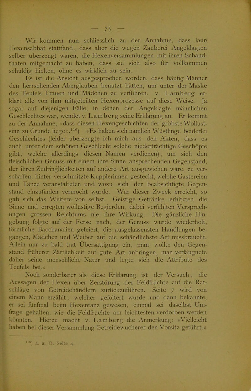 Wir kommen nun schliesslich zu cler Annahme, dass kein Hexensabbat stattfand, dass aber die wegen Zauberei Angeklagten selber überzeugt waren, die Hexenversammlungen mit ihren Schand- thaten mitgemacht zu haben, dass sie sich also für vollkommen schuldig hielten, ohne es wirklich zu sein. Es ist die Ansicht ausgesprochen worden, dass häufig Männer den herrschenden Aberglauben benutzt hätten, um unter der Maske des Teufels Frauen und Mädchen zu verführen, v. Lamberg er- klärt alle von ihm mitgeteilten Hexenprozesse auf diese Weise. Ja sogar auf diejenigen Fälle, in denen der Angeklagte männlichen Geschlechtes war, wendet v. Lamberg seine Erklärung an. Er kommt zu der Annahme, »dass diesen Hexengeschichten der gröbste Wollust- sinn zu Grunde liege«.111’) »Es haben sich nämlich Wüstlinge beiderlei Geschlechtes (leider überzeugte ich mich aus den Akten, dass es auch unter dem schönen Geschlecht solche niederträchtige Geschöpfe gibt, welche allerdings diesen Namen verdienen), um sich den fleischlichen Genuss mit einem ihre Sinne ansprechenden Gegenstand, der ihren Zudringlichkeiten auf andere Art ausgewichen wäre, zu ver- schaffen, hinter verschmitzte Kupplerinnen gesteckt, welche Gastereien und Tänze veranstalteten und wozu sich der beabsichtigte Gegen- stand einzufinden vermocht wurde. War dieser Zweck erreicht, so gab sich das Weitere von selbst. Geistige Getränke erhitzten die Sinne und erregten wollüstige Begierden, dabei verfehlten Versprech- ungen grossen Reichtums nie ihre Wirkung. Die gänzliche Hin- gebung folgte auf der Ferse nach, der Genuss wurde wiederholt, förmliche Bacchanalien gefeiert, die ausgelassensten Handlungen be- gangen, Mädchen und Weiber auf die schändlichste Art missbraucht. Allein nur zu bald trat Übersättigung ein, man wollte den Gegen- stand früherer Zärtlichkeit auf gute Art anbringen, man verläugnete daher seine menschliche Natur und legte sich die Attribute des Teufels bei.« Noch sonderbarer als diese Erklärung ist der Versuch , die Aussagen der Hexen über Zerstörung der Feldfrüchte auf die Rat- schläge von Getreidehändlern zurückzuführen. Seite 7 wird von einem Mann erzählt, welcher gefoltert wurde und dann bekannte, er sei fünfmal beim Hexentanz gewesen, einmal sei daselbst Um- frage gehalten, wie die Feldfrüchte am leichtesten verdorben werden könnten. Hierzu macht v. Lamberg die Anmerkung: »Vielleicht haben bei dieser Versammlung Getreidewucherer den Vorsitz geführt.« 1I6) a. a. O. Seite 4.