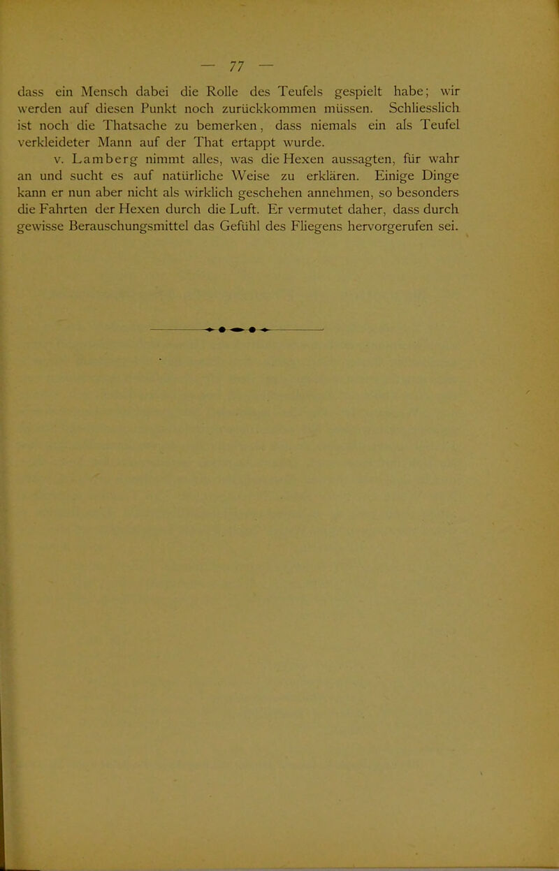 dass ein Mensch dabei die Rolle des Teufels gespielt habe; wir werden auf diesen Punkt noch zurückkommen müssen. Schliesslich ist noch die Thatsache zu bemerken, dass niemals ein als Teufel verkleideter Mann auf der That ertappt wurde. v. Lamberg nimmt alles, was die Hexen aussagten, für wahr an und sucht es auf natürliche Weise zu erklären. Einige Dinge kann er nun aber nicht als wirklich geschehen annehmen, so besonders die Fahrten der Hexen durch die Luft. Er vermutet daher, dass durch gewisse Berauschungsmittel das Gefühl des Fliegens hervorgerufen sei.