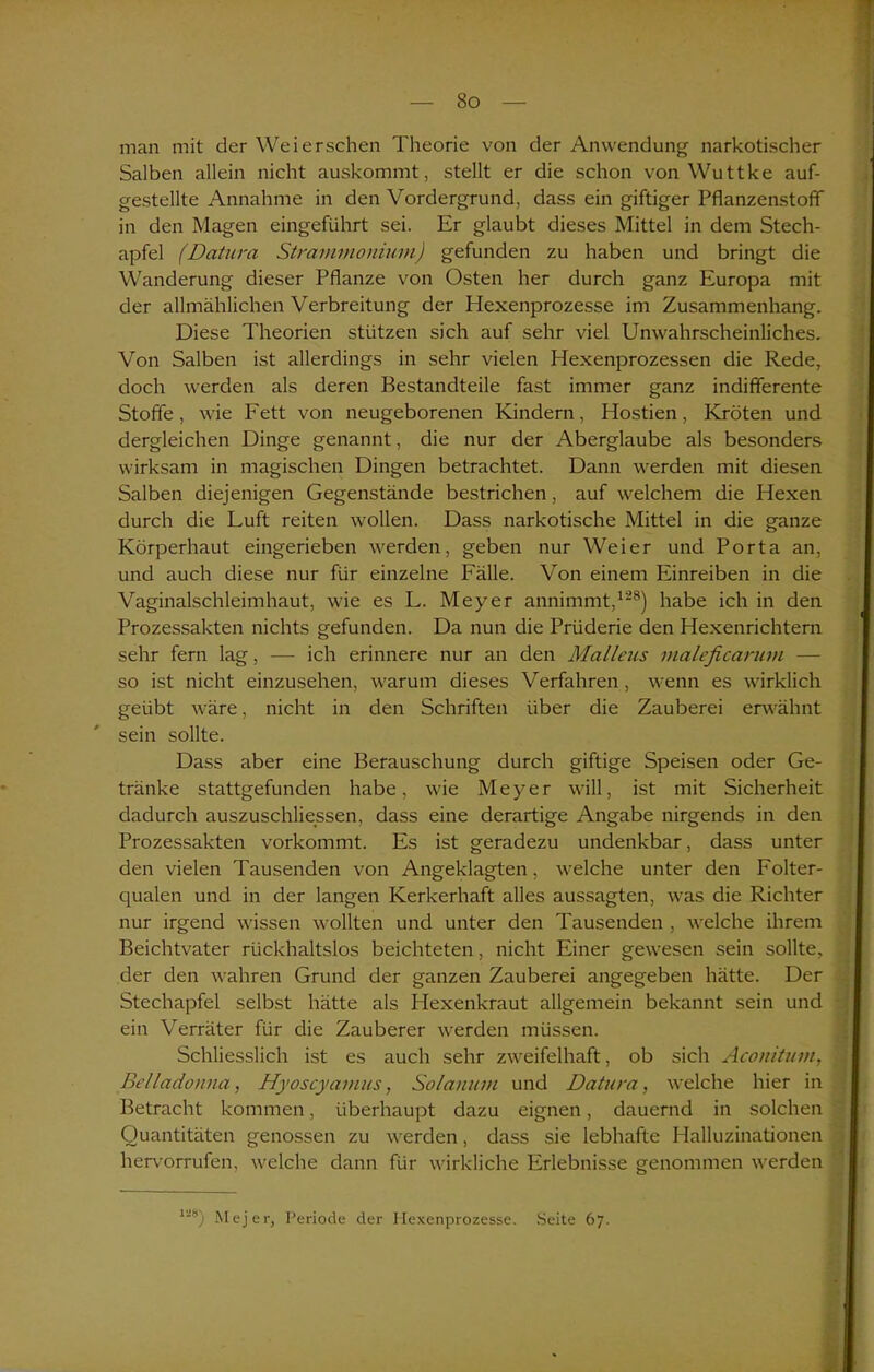 man mit der Weiersehen Theorie von der Anwendung narkotischer Salben allein nicht auskommt, stellt er die schon von Wuttke auf- gestellte Annahme in den Vordergrund, dass ein giftiger Pflanzenstofif in den Magen eingeführt sei. Er glaubt dieses Mittel in dem Stech- apfel (Datura Strammoniuni) gefunden zu haben und bringt die Wanderung dieser Pflanze von Osten her durch ganz Europa mit der allmählichen Verbreitung der Hexenprozesse im Zusammenhang. Diese Theorien stützen sich auf sehr viel Unwahrscheinliches. Von Salben ist allerdings in sehr vielen Hexenprozessen die Rede, doch werden als deren Bestandteile fast immer ganz indifferente Stoffe, wie Fett von neugeborenen Kindern, Hostien, Kröten und dergleichen Dinge genannt, die nur der Aberglaube als besonders wirksam in magischen Dingen betrachtet. Dann werden mit diesen Salben diejenigen Gegenstände bestrichen, auf welchem die Hexen durch die Luft reiten wollen. Dass narkotische Mittel in die ganze Körperhaut eingerieben werden, geben nur Weier und Porta an, und auch diese nur für einzelne Fälle. Von einem Einreiben in die Vaginalschleimhaut, wie es L. Meyer annimmt,128) habe ich in den Prozessakten nichts gefunden. Da nun die Prüderie den Hexenrichtern sehr fern lag, -— ich erinnere nur an den Mallcus inaleficarum — so ist nicht einzusehen, warum dieses Verfahren , wenn es wirklich geübt wäre, nicht in den Schriften über die Zauberei erwähnt sein sollte. Dass aber eine Berauschung durch giftige Speisen oder Ge- tränke stattgefunden habe, wie Meyer will, ist mit Sicherheit dadurch auszuschliessen, dass eine derartige Angabe nirgends in den Prozessakten vorkommt. Es ist geradezu undenkbar, dass unter den vielen Tausenden von Angeklagten, welche unter den Folter- qualen und in der langen Kerkerhaft alles aussagten, was die Richter nur irgend wissen wollten und unter den Tausenden , welche ihrem Beichtvater rückhaltslos beichteten, nicht Einer gewesen sein sollte, der den wahren Grund der ganzen Zauberei angegeben hätte. Der Stechapfel selbst hätte als Hexenkraut allgemein bekannt sein und ein Verräter für die Zauberer werden müssen. Schliesslich ist es auch sehr zweifelhaft, ob sich Aconitum, Belladonna, Hyoscyamus, Solanum und Datura, welche hier in Betracht kommen, überhaupt dazu eignen, dauernd in solchen Quantitäten genossen zu werden, dass sie lebhafte Halluzinationen hervorrufen, welche dann für wirkliche Erlebnisse genommen werden 128) Mejer, Periode der Hexenprozesse. Seite 67.
