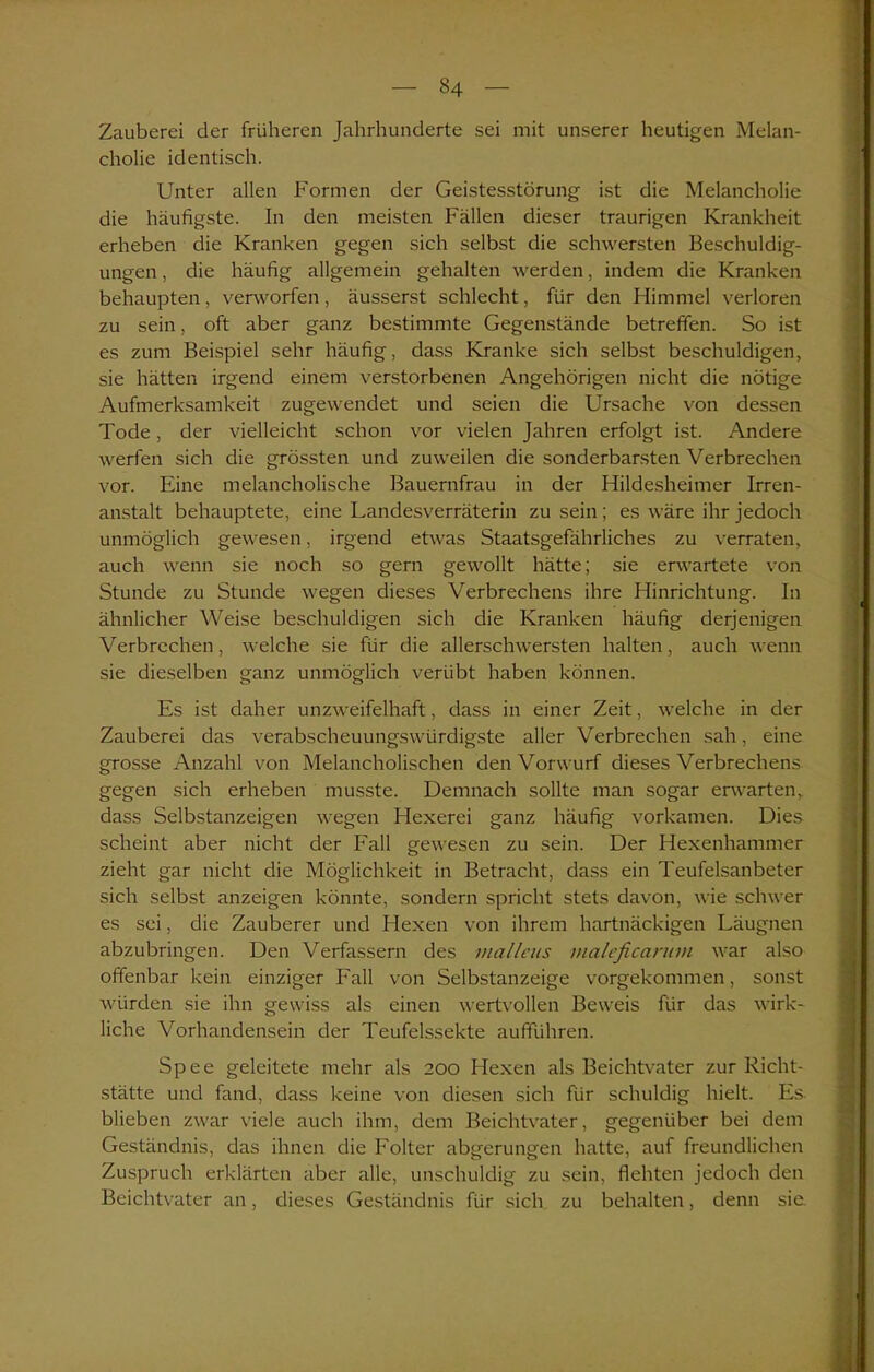 — 34 — Zauberei der früheren Jahrhunderte sei mit unserer heutigen Melan- cholie identisch. Unter allen Formen der Geistesstörung ist die Melancholie die häufigste. In den meisten Fällen dieser traurigen Krankheit erheben die Kranken gegen sich selbst die schwersten Beschuldig- ungen , die häufig allgemein gehalten werden, indem die Kranken behaupten, verworfen, äusserst schlecht, für den Himmel verloren zu sein, oft aber ganz bestimmte Gegenstände betreffen. So ist es zum Beispiel sehr häufig, dass Kranke sich selbst beschuldigen, sie hätten irgend einem verstorbenen Angehörigen nicht die nötige Aufmerksamkeit zugewendet und seien die Ursache von dessen Tode, der vielleicht schon vor vielen Jahren erfolgt ist. Andere werfen sich die grössten und zuweilen die sonderbarsten Verbrechen vor. Eine melancholische Bauernfrau in der Hildesheimer Irren- anstalt behauptete, eine Landesverräterin zu sein ; es wäre ihr jedoch unmöglich gewesen, irgend etwas Staatsgefährliches zu verraten, auch wenn sie noch so gern gewollt hätte; sie erwartete von Stunde zu Stunde wegen dieses Verbrechens ihre Hinrichtung. In ähnlicher Weise beschuldigen sich die Kranken häufig derjenigen Verbrechen, welche sie für die allerschwersten halten, auch wenn sie dieselben ganz unmöglich verübt haben können. Es ist daher unzweifelhaft, dass in einer Zeit, welche in der Zauberei das verabscheuungswürdigste aller Verbrechen sah, eine grosse Anzahl von Melancholischen den Vorwurf dieses Verbrechens gegen sich erheben musste. Demnach sollte man sogar erwarten,, dass Selbstanzeigen wegen Hexerei ganz häufig vorkamen. Dies scheint aber nicht der Fall gewesen zu sein. Der Hexenhammer zieht gar nicht die Möglichkeit in Betracht, dass ein Teufelsanbeter sich selbst anzeigen könnte, sondern spricht stets davon, wie schwer es sei, die Zauberer und Hexen von ihrem hartnäckigen Läugnen abzubringen. Den Verfassern des nialleus rnaleficanmi war also offenbar kein einziger Fall von Selbstanzeige vorgekommen, sonst würden sie ihn gewiss als einen wertvollen Beweis für das wirk- liche Vorhandensein der Teufelssekte aufführen. Spee geleitete mehr als 200 Hexen als Beichtvater zur Richt- stätte und fand, dass keine von diesen sich für schuldig hielt. Es. blieben zwar viele auch ihm, dem Beichtvater, gegenüber bei dem Geständnis, das ihnen die Folter abgerungen hatte, auf freundlichen Zuspruch erklärten aber alle, unschuldig zu sein, flehten jedoch den Beichtvater an, dieses Geständnis für sich zu behalten, denn sie