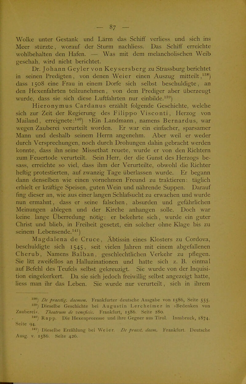 Wolke unter Gestank und Lärm das Schiff verliess und sich ins Meer stürzte, worauf der Sturm nachliess. Das Schiff erreichte wohlbehalten den Hafen. — Was mit dem melancholischen Weib geschah, wird nicht berichtet. Dr. Johann Geyler von Keysersberg zu Strassburg berichtet in seinen Predigten, von denen Weier einen Auszug mitteilt,138) dass 1508 eine Frau in einem Dorfe sich selbst beschuldigte, an den Hexenfahrten teilzunehmen, von dem Prediger aber überzeugt wurde, dass sie sich diese Luftfahrten nur einbilde.131’) Hieronymus Cardanus erzählt folgende Geschichte, welche sich zur Zeit der Regierung des Filippo Visconti, Herzog von Mailand, erreignete:140) »Ein Landmann, namens Bernardus, war wegen Zauberei verurteilt worden. Er war ein einfacher, sparsamer Mann und deshalb seinem Herrn angenehm. Aber weil er weder durch Versprechungen, noch durch Drohungen dahin gebracht werden konnte, dass ihn seine Missethat reuete, wurde er von den Richtern zum Feuertode verurteilt. Sein Herr, der die Gunst des Herzogs be- sass, erreichte so viel, dass ihm der Verurteilte, obwohl die Richter heftig protestierten, auf zwanzig Tage überlassen wurde. Er begann dann denselben wie einen vornehmen Freund zu traktieren: täglich erhielt er kräftige Speisen, guten Wein und nährende Suppen. Darauf fing dieser an, wie aus einer langen Schlafsucht zu erwachen und wurde nun ermahnt, dass er seine falschen, absurden und gefährlichen Meinungen ablegen und der Kirche anhangen solle. Doch war keine lange Überredung nötig: er bekehrte sich, wurde ein guter Christ und blieb, in Freiheit gesetzt, ein solcher ohne Klage bis zu seinem Lebensende.141) Magdalena de Cruce, Äbtissin eines Klosters zu Cordova, beschuldigte sich 1545, seit vielen Jahren mit einem abgefallenen Cherub, Namens Balban, geschlechtlichen Verkehr zu pflegen. Sie litt zweifellos an Halluzinationen und hatte sich z. B. einmal auf Befehl des Teufels selbst gekreuzigt. Sie wurde von der Inquisi- tion eingekerkert. Da sie sich jedoch freiwillig selbst angezeigt hatte, liess man ihr das Leben. Sie wurde nur verurteilt, sich in ihrem 138) De praestig. daemon. Frankfurter deutsche Ausgabe von 1586, Seite 555. 18°) Dieselbe Geschichte bei Augustin Lercheimer in »Bedenken von Zauberei«. Theatrum de veneficis. Frankfurt, 1586. Seite 280. ,4°) Rapp. Die Ilexenprozesse und ihre Gegner aus Tirol. Innsbruck, 1874. Seite 94. 141) Dieselbe Erzählung bei Weier. De praest. dae/n. Frankfurt. Deutsche Ausg. v. 1586. Seite 426.
