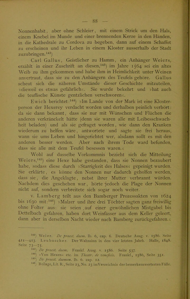 Nonnenhabit, aber ohne Schleier, mit einem Strick um den Hals, einem Knebel im Munde und einer brennenden Kerze in den Händen, in die Kathedrale zu Cordova zu begeben, dann auf einem Schaffet zu erscheinen und ihr Leben in einem Kloster ausserhalb der Stadt zuzubringen.142) Carl Gallus, Geistlicher zu Hamm, ein Anhänger Weiers, erzählt in einer Zuschrift an diesen,143) im Jahre 1564 sei ein altes Weib zu ihm gekommen und habe ihm in Heimlichkeit unter Weinen anvertraut, dass sie zu den Anhängern des Teufels gehöre. Gallus scheut sich die näheren Umstände dieser Geschichte mitzuteilen, »dieweil es etwas gefährlich«. Sie wurde bekehrt und »hat auch die teuflische Künste gentzlichen verschworen«. Ewich berichtet:144) »Im Lande von der Mark ist eine Kloster- person der Hexerey verdacht worden und derhalben peinlich verhört: da sie dann bekannt, dass sie nur mit Wünschen und Flüchen die anderen verkränckelt hätte (denn sie waren alle mit Leibesschwach- heit beladen) und als sie gefraget worden, wie dann den Kranken wiederum zu helfen wäre, antwortete und sagte sie frei heraus, wann sie ums Leben und hingerichtet wer, alsdann sollt es mit den anderen besser werden. Aber nach ihrem Tode ward befunden, dass sie alle mit dem Teufel besessen waren.« Wohl auf dasselbe Vorkommnis bezieht sich die Mitteilung Weiers,145) eine Hexe habe gestanden, dass sie Nonnen bezaubert habe, sodass diese durch »Starrigkeit des Halses« gepeinigt wurden. Sie erklärte, es könne den Nonnen nur dadurch geholfen werden, dass sie, die Angeklagte, nebst ihrer Mutter verbrannt würden. Nachdem dies geschehen war, hörte jedoch die Plage der Nonnen nicht auf, sondern verbreitete sich sogar noch weiter. v. Lamberg teilt aus den Bamberger Prozessakten von 1624 bis 1630 mit:146) »Mälzer und ihre drei Töchter sagten ganz freiwillig ohne Folter aus: sie seien .auf einer gewöhnlichen Mistgabel bis Dettelbach gefahren, haben dort Weinfässer aus dem Keller geleert, dann aber in derselben Nacht wieder nach Bamberg zurückgefahren.« 142) Weier. De praest. daem. lb. 6, cap. 6. Deutsche Ausg. v. 1586. Seite 4i 1—4T3- Leubuscher. Der Wahnsinn in den vier letzten Jahrh. Halle, 1848. Seite 73—75. H3) De praest. daem. Frankf. Ausg. v. 15S6. Seite 537. 144) »\ 011 Hexen« etc. im T/ieatr. de veneficis. Frankf., 1586, Seite 351. 145) De praest. daemon. lb. 6. cap. 12. 148) Heilage, Lit. R., Seite 23, No. 23 im Verzeichnis der bemerkenswertesten Fälle.