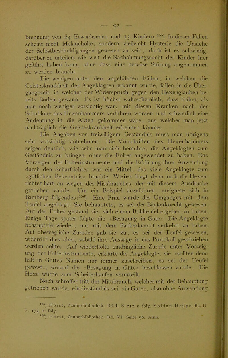 brennung von 84 Erwachsenen und 1 5 Kindern.ir,r>) In diesen Fällen scheint nicht Melancholie, sondern vielleicht Hysterie die Ursache der Selbstbeschuldigungen gewesen zu sein, doch ist es schwierig, darüber zu urteilen, wie weit die Nachahmungssucht der Kinder hier geführt haben kann, ohne dass eine nervöse Störung angenommen zu werden braucht. Die wenigen unter den angeführten Fällen, in welchen die Geisteskrankheit der Angeklagten erkannt wurde, fallen in die Über- gangszeit, in welcher der Widerspruch gegen den Hexenglauben be- reits Boden gewann. Es ist höchst wahrscheinlich, dass früher, als man noch weniger vorsichtig war, mit diesen Kranken nach der Schablone des Hexenhammers verfahren worden und schwerlich eine Andeutung in die Akten gekommen wäre, aus welcher man jetzt nachträglich die Geisteskrankheit erkennen könnte. Die Angaben von freiwilligem Geständnis muss man übrigens sehr vorsichtig aufnehmen. Die Vorschriften des Hexenhammers zeigen deutlich, wie sehr man sich bemühte, die Angeklagten zum Geständnis zu bringen, ohne die Folter angewendet zu haben. Das Vorzeigen der Folterinstrumente und die Erklärung ihrer Anwendung durch den Scharfrichter war ein Mittel, das viele Angeklagte zum »gütlichen Bekenntnis« brachte. Weier klagt denn auch die Hexen- richter hart an wegen des Missbrauches, der mit diesem Ausdrucke getrieben wurde. Um ein Beispiel anzuführen, ereignete sich in Bamberg folgendes:150) Eine Frau wurde des Umganges mit dem Teufel angeklagt. Sie behauptete, es sei der Bäckerknecht gewesen. Auf der Folter gestand sie, sich einem Buhlteufel ergeben zu haben. Einige Tage später folgte die »Besagung in Güte«. Die Angeklagte behauptete wieder, nur mit dem Bäckerknecht verkehrt zu haben. Auf »bewegliche Zurede« gab sie zu, es sei der Teufel gewesen, widerrief dies aber, sobald ihre Aussage in das Protokoll geschrieben werden sollte. Auf wiederholte eindringliche Zurede unter Vorzeig- ung der Folterinstrumente, erklärte die Angeklagte, sie »sollten denn halt in Gottes Namen nur immer zuschreiben, es sei der Teufel gewest«, worauf die »Besagung in Güte« beschlossen wurde. Die Hexe wurde zum Scheiterhaufen verurteilt. Noch schroffer tritt der Missbrauch, welcher mit der Behauptung getrieben wurde, ein Geständnis sei »in Güte«, also ohne Anwendung s. 1 ■’■*) Horst, Zauberbibliothek. Bei. I. S. 212 u. folg. Soldan-Heppe, Bd. II. 175 u. folg. lr,u) Horst, Zauberbibliothek. Bd. VI. Seite 96. Anm.