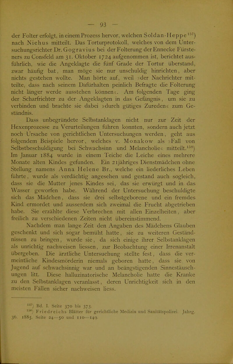 der Folter erfolgt, in einem Prozess hervor, welchen Soldan-Heppe157) nach Niehus mitteilt. Das Torturprotokoll, welches von dem Unter- suchungsrichter Dr. Gogravius bei der Folterung der Ennecke Fürste- ners zu Consfeld am 31. Oktober 1724 aufgenommen ist, berichtet aus- führlich, wie die Angeklagte die fünf Grade der Tortur Überstand, zwar häufig bat, man möge sie nur unschuldig hinrichten, aber nichts gestehen wollte. Man hörte auf, weil »der Nachrichter mit- teilte, dass nach seinem Dafürhalten peinlich Befragte die Folterung nicht länger werde ausstehen können«. Am folgenden Tage ging der Scharfrichter zu der Angeklagten in das Gefängnis, um sie zu verbinden und brachte sie dabei »durch gütiges Zureden« zum Ge- ständnis. Dass unbegründete Selbstanklagen nicht nur zur Zeit der Hexenprozesse zu Verurteilungen führen konnten, sondern auch jetzt noch Ursache von gerichtlichen Untersuchungen werden, geht aus folgendem Beispiele hervor, welches v. Monakow als »Fall von Selbstbeschuldigung bei Schwachsinn und Melancholie« mitteilt.158) Im Januar 1884 wurde in einem Teiche die Leiche eines mehrere Monate alten Kindes gefunden. Ein 21 jähriges Dienstmädchen ohne Stellung namens Anna Helene Br., welche ein liederliches Leben führte, wurde als verdächtig angesehen und gestand auch sogleich, dass sie die Mutter jenes Kindes sei, das sie erwürgt und in das Wasser geworfen habe. Während der Untersuchung beschuldigte sich das Mädchen, dass sie drei selbstgeborene und ein fremdes Kind ermordet und ausserdem sich zweimal die Frucht abgetrieben habe. Sie erzählte diese Verbrechen mit allen Einzelheiten, aber freilich zu verschiedenen Zeiten nicht übereinstimmend. Nachdem man lange Zeit den Angaben des Mädchens Glauben geschenkt und sich sogar bemüht hatte, sie zu weiteren Geständ- nissen zu bringen, wurde sie, da sich einige ihrer Selbstanklagen als unrichtig nachweisen Hessen, zur Beobachtung einer Irrenanstalt übergeben. Die ärztliche Untersuchung stellte fest, dass die ver- meintliche Kindesmörderin niemals geboren hatte, dass sie von Jugend auf schwachsinnig war und an beängstigenden Sinnestäusch- ungen litt. Diese halluzinatorische Melancholie hatte die Kranke zu den Selbstanklagen veranlasst, deren Unrichtigkeit sich in den meisten Fällen sicher nachweisen Hess. 167) Bd. I. Seite 370 bis 373. ia«) Friedreichs Blätter für gerichtliche Medizin und Sanitätspolteei. Jahrg. 36. 1885. Seite 24—50 und 110—14t).